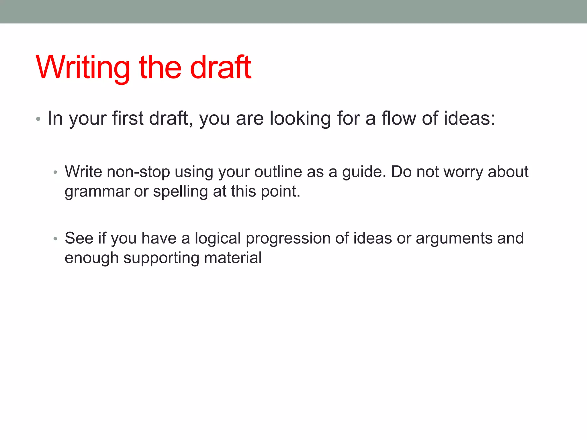 Writing the draft
• In your first draft, you are looking for a flow of ideas:


  • Write non-stop using your outline as a guide. Do not worry about
   grammar or spelling at this point.

  • See if you have a logical progression of ideas or arguments and
   enough supporting material
 