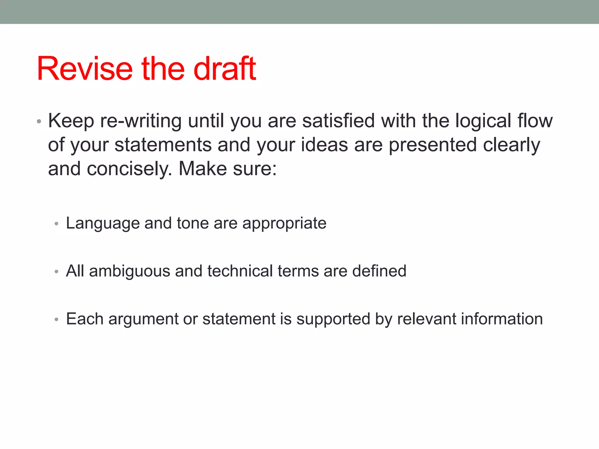 Revise the draft
• Keep re-writing until you are satisfied with the logical flow
 of your statements and your ideas are presented clearly
 and concisely. Make sure:

  • Language and tone are appropriate


  • All ambiguous and technical terms are defined


  • Each argument or statement is supported by relevant information
 
