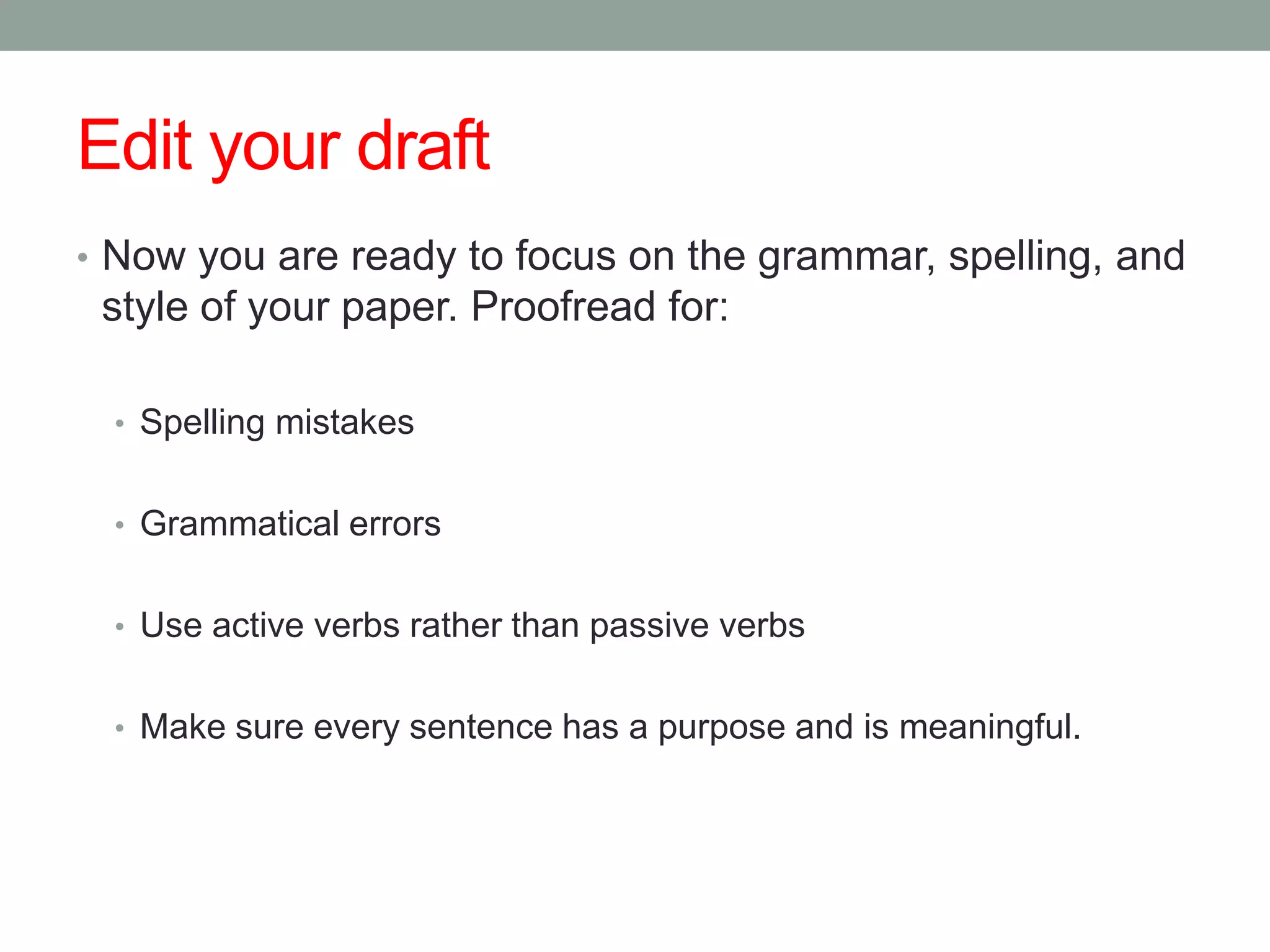 Edit your draft
• Now you are ready to focus on the grammar, spelling, and
 style of your paper. Proofread for:

 • Spelling mistakes


 • Grammatical errors


 • Use active verbs rather than passive verbs


 • Make sure every sentence has a purpose and is meaningful.
 