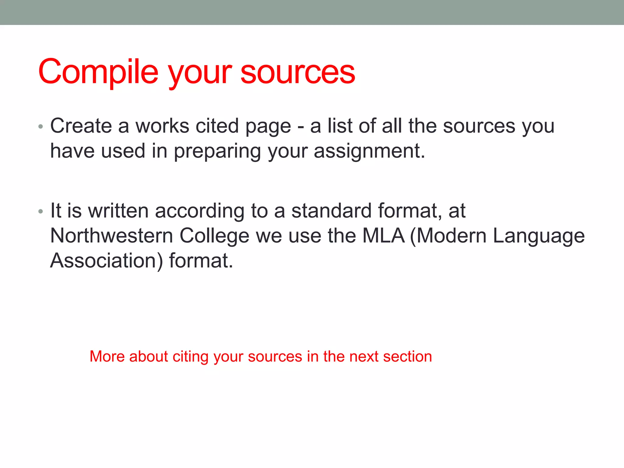 Compile your sources
• Create a works cited page - a list of all the sources you
 have used in preparing your assignment.

• It is written according to a standard format, at
 Northwestern College we use the MLA (Modern Language
 Association) format.



      More about citing your sources in the next section
 