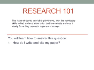RESEARCH 101
  This is a self-paced tutorial to provide you with the necessary
  skills to find and use information and to evaluate and use it
  wisely for writing research papers and essays.




You will learn how to answer this question:
1. How do I write and cite my paper?
 
