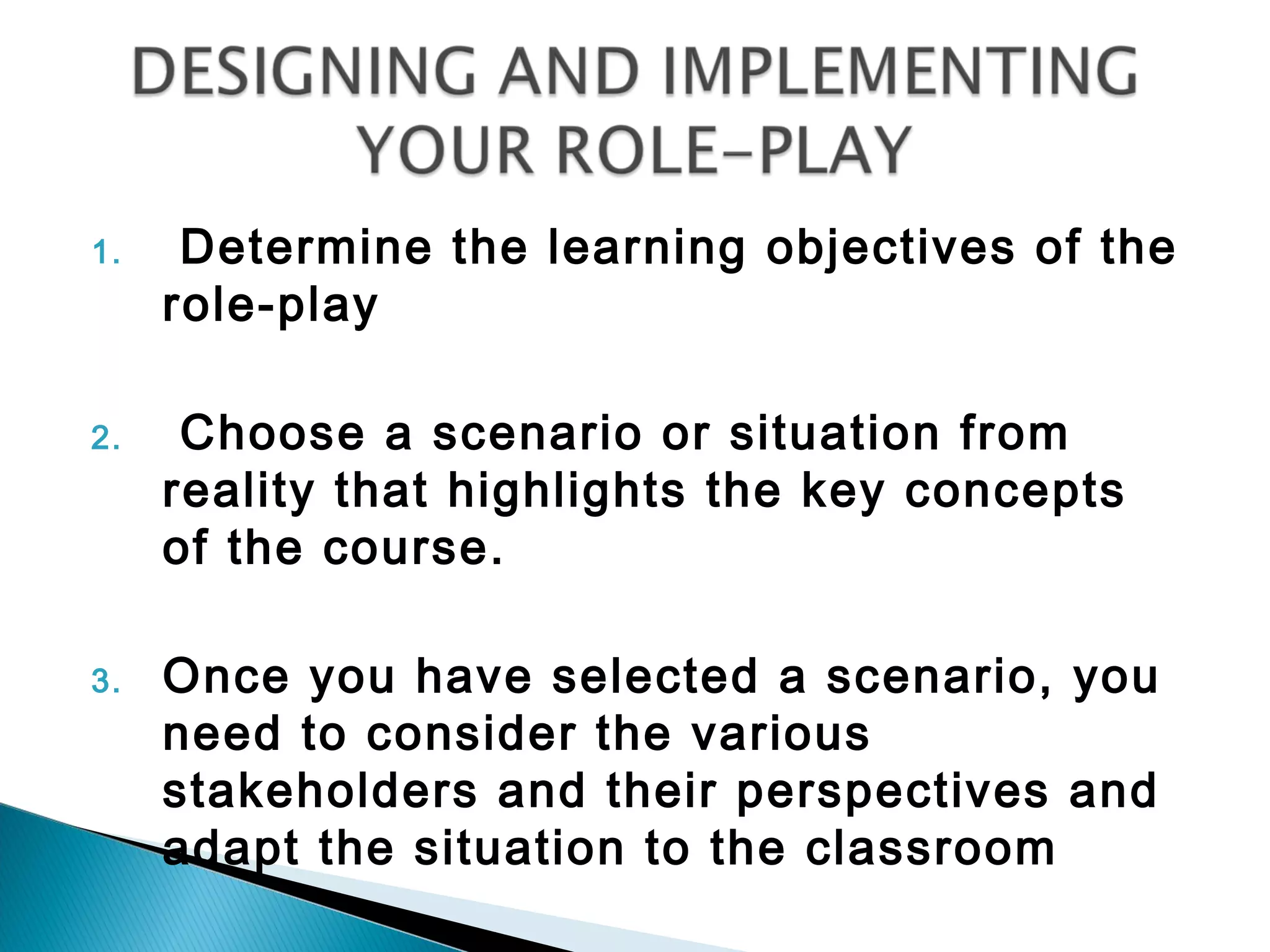 1.    Determine the learning objectives of the
     role-play

2.    Choose a scenario or situation from
     reality that highlights the key concepts
     of the course.

3.   Once you have selected a scenario, you
     need to consider the various
     stakeholders and their perspectives and
     adapt the situation to the classroom
 