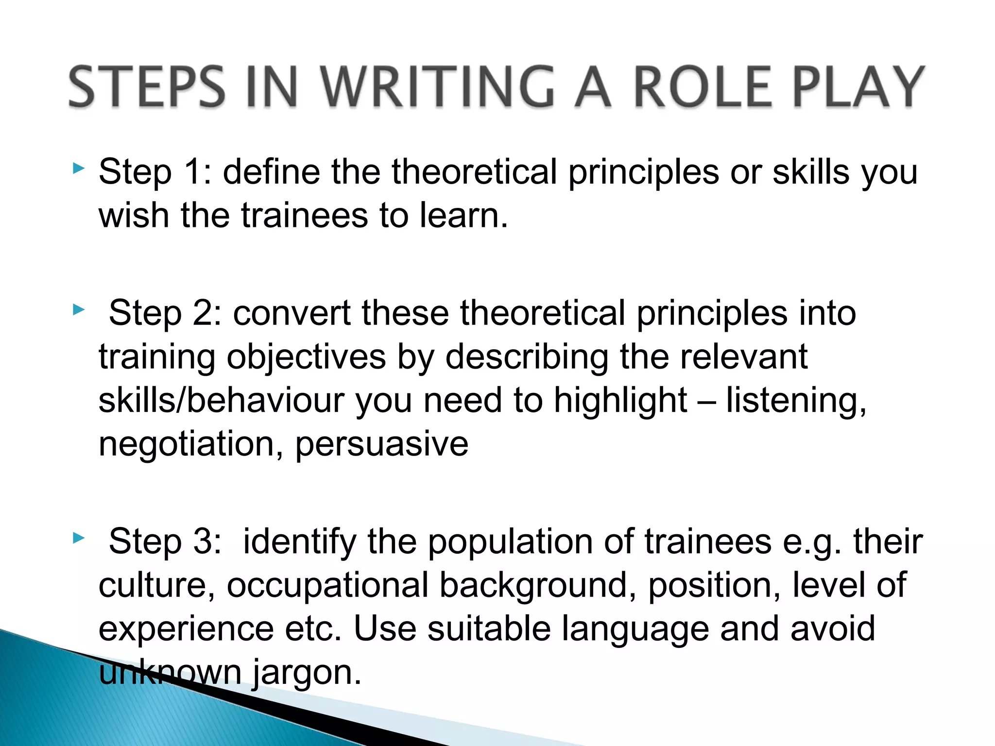   Step 1: define the theoretical principles or skills you
    wish the trainees to learn.

    Step 2: convert these theoretical principles into
    training objectives by describing the relevant
    skills/behaviour you need to highlight – listening,
    negotiation, persuasive

    Step 3: identify the population of trainees e.g. their
    culture, occupational background, position, level of
    experience etc. Use suitable language and avoid
    unknown jargon.
 