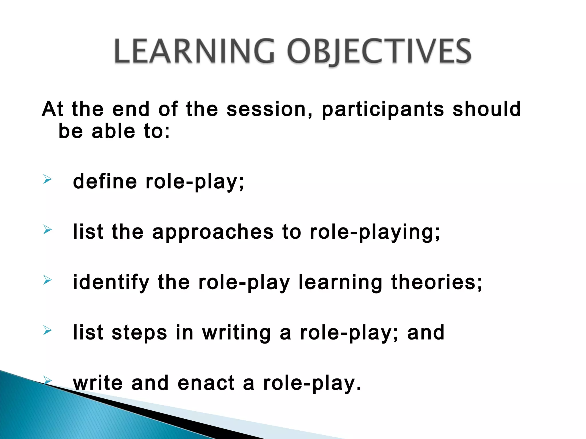 At the end of the session, participants should
 be able to:

   define role-play;

   list the approaches to role-playing;

   identify the role-play learning theories;

   list steps in writing a role-play; and

   write and enact a role-play.
 