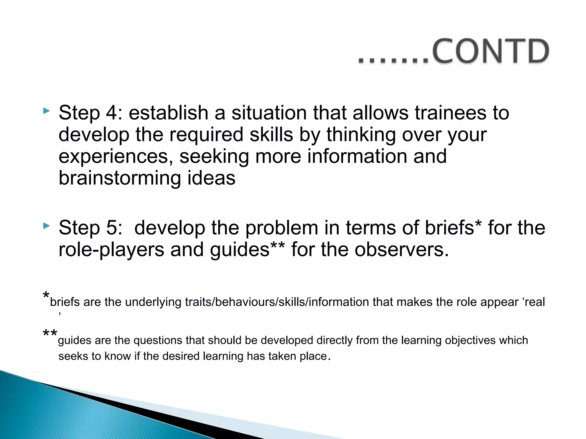    Step 4: establish a situation that allows trainees to
    develop the required skills by thinking over your
    experiences, seeking more information and
    brainstorming ideas

   Step 5: develop the problem in terms of briefs* for the
    role-players and guides** for the observers.

*briefs are the underlying traits/behaviours/skills/information that makes the role appear ‘real
    ’
**guides are the questions that should be developed directly from the learning objectives which
    seeks to know if the desired learning has taken place .
 