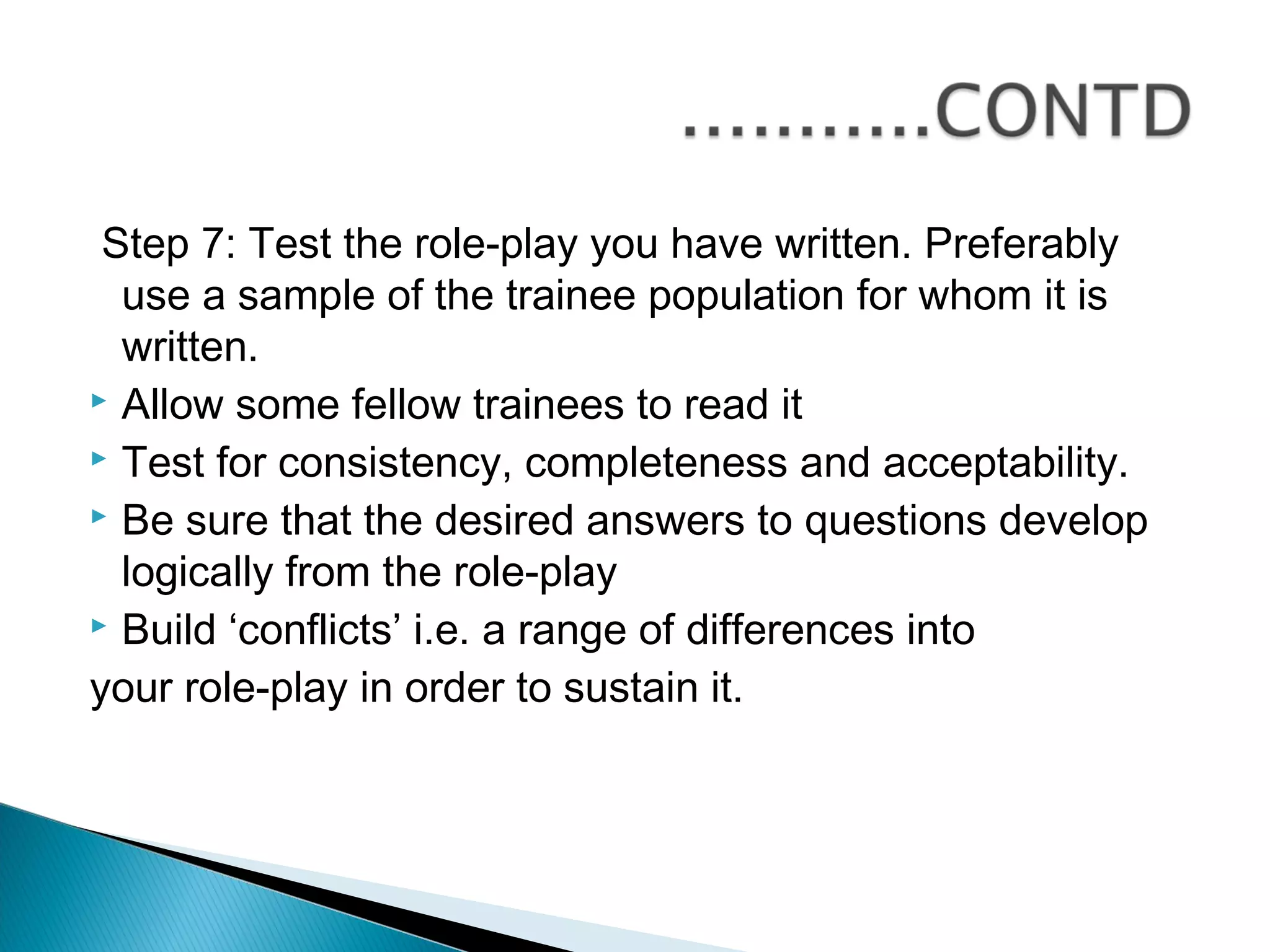 Step 7: Test the role-play you have written. Preferably
  use a sample of the trainee population for whom it is
  written.
 Allow some fellow trainees to read it
 Test for consistency, completeness and acceptability.
 Be sure that the desired answers to questions develop

  logically from the role-play
 Build ‘conflicts’ i.e. a range of differences into

your role-play in order to sustain it.
 