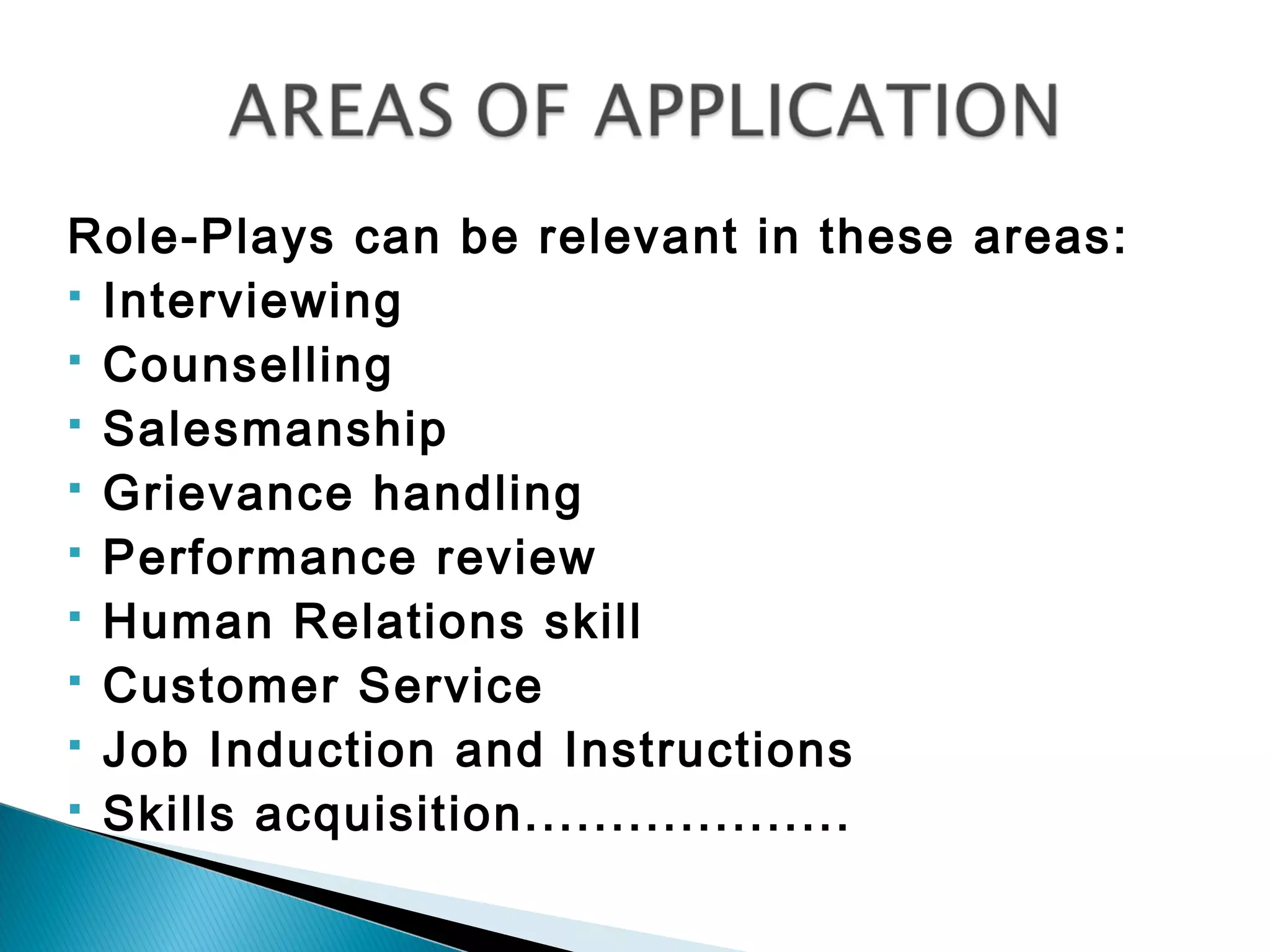 Role-Plays can be relevant in these areas:
 Interviewing
 Counselling
 Salesmanship
 Grievance handling
 Performance review
 Human Relations skill
 Customer Service
 Job Induction and Instructions
 Skills acquisition...................
 