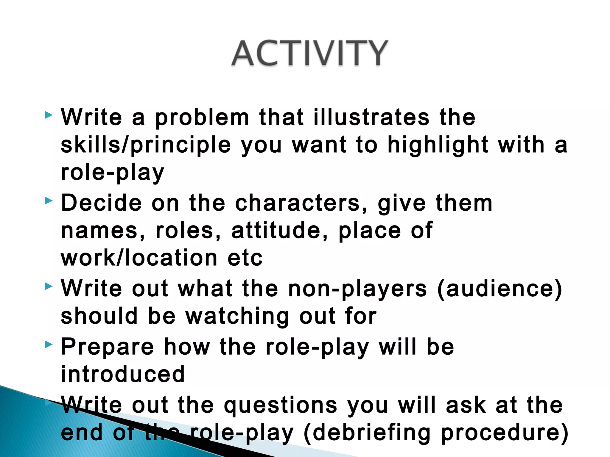  Write a problem that illustrates the
  skills/principle you want to highlight with a
  role-play
 Decide on the characters, give them

  names, roles, attitude, place of
  work/location etc
 Write out what the non-players (audience)

  should be watching out for
 Prepare how the role-play will be

  introduced
 Write out the questions you will ask at the

  end of the role-play (debriefing procedure)
 
