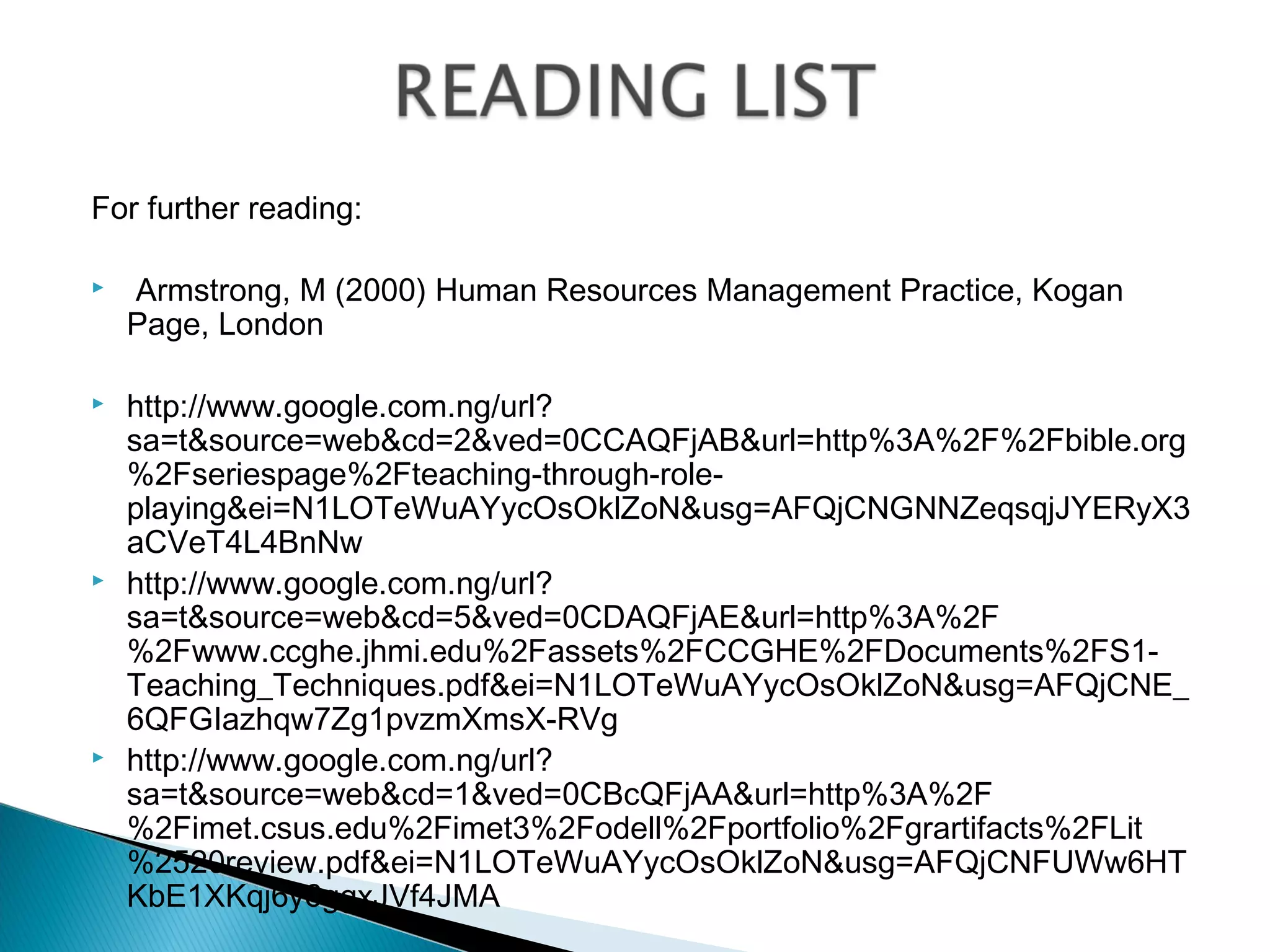 For further reading:

   Armstrong, M (2000) Human Resources Management Practice, Kogan
    Page, London

   http://www.google.com.ng/url?
    sa=t&source=web&cd=2&ved=0CCAQFjAB&url=http%3A%2F%2Fbible.org
    %2Fseriespage%2Fteaching-through-role-
    playing&ei=N1LOTeWuAYycOsOklZoN&usg=AFQjCNGNNZeqsqjJYERyX3
    aCVeT4L4BnNw
   http://www.google.com.ng/url?
    sa=t&source=web&cd=5&ved=0CDAQFjAE&url=http%3A%2F
    %2Fwww.ccghe.jhmi.edu%2Fassets%2FCCGHE%2FDocuments%2FS1-
    Teaching_Techniques.pdf&ei=N1LOTeWuAYycOsOklZoN&usg=AFQjCNE_
    6QFGIazhqw7Zg1pvzmXmsX-RVg
   http://www.google.com.ng/url?
    sa=t&source=web&cd=1&ved=0CBcQFjAA&url=http%3A%2F
    %2Fimet.csus.edu%2Fimet3%2Fodell%2Fportfolio%2Fgrartifacts%2FLit
    %2520review.pdf&ei=N1LOTeWuAYycOsOklZoN&usg=AFQjCNFUWw6HT
    KbE1XKqj6y6ggxJVf4JMA
 