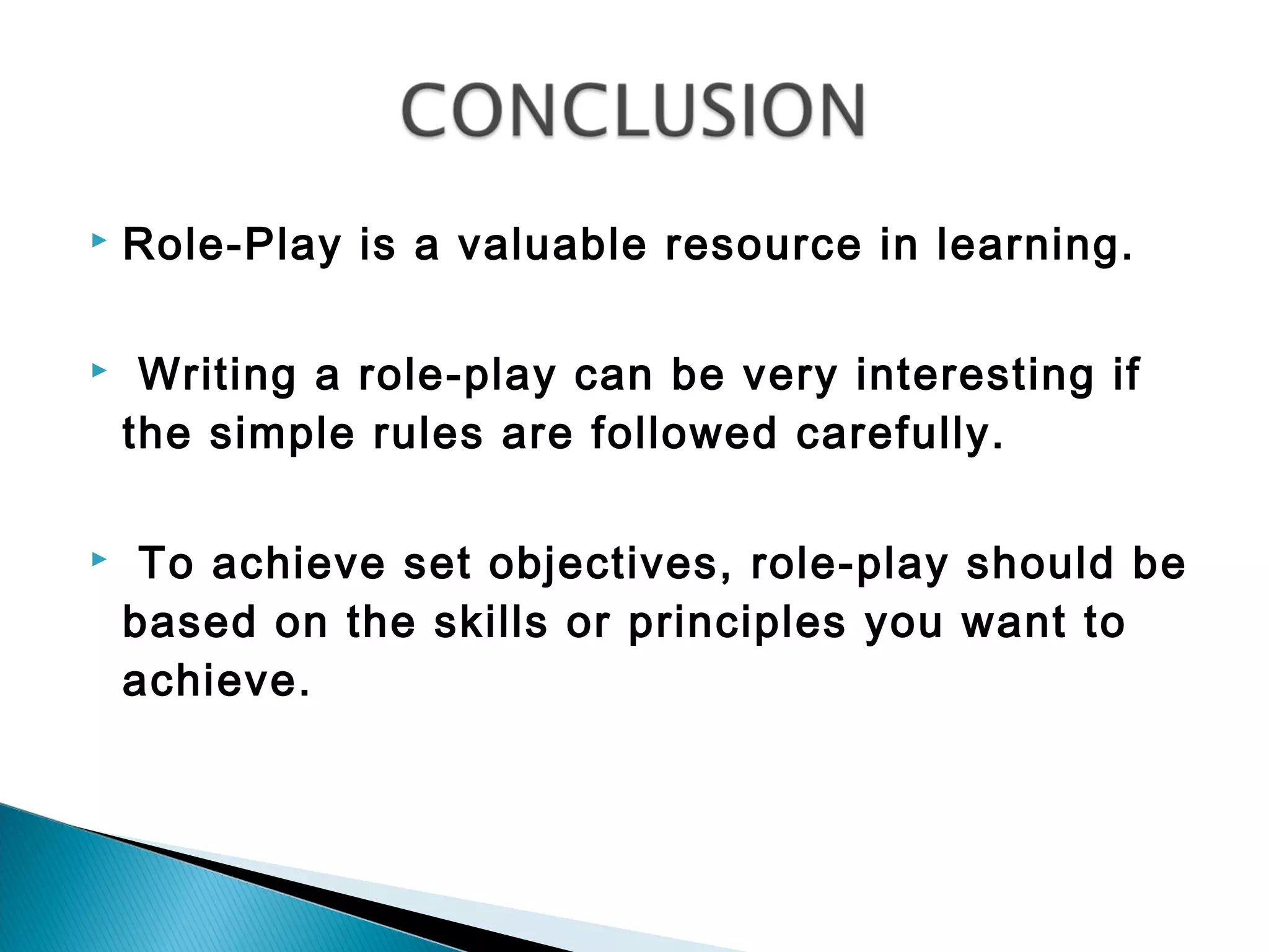    Role-Play is a valuable resource in learning.

    Writing a role-play can be very interesting if
    the simple rules are followed carefully.

    To achieve set objectives, role-play should be
    based on the skills or principles you want to
    achieve.
 