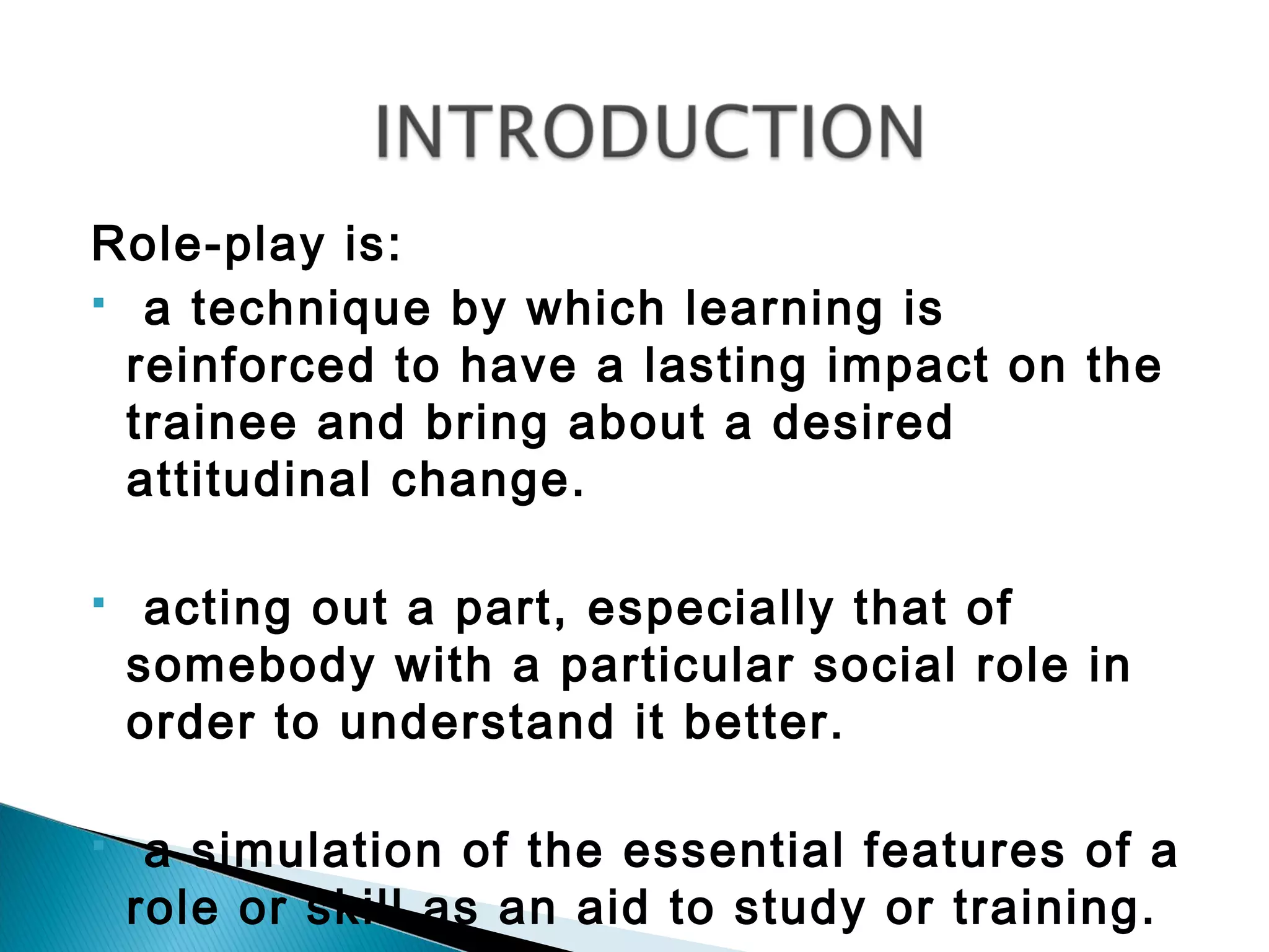 Role-play is:
 a technique by which learning is

  reinforced to have a lasting impact on the
  trainee and bring about a desired
  attitudinal change.

    acting out a part, especially that of
    somebody with a particular social role in
    order to understand it better.

    a simulation of the essential features of a
    role or skill as an aid to study or training.
 
