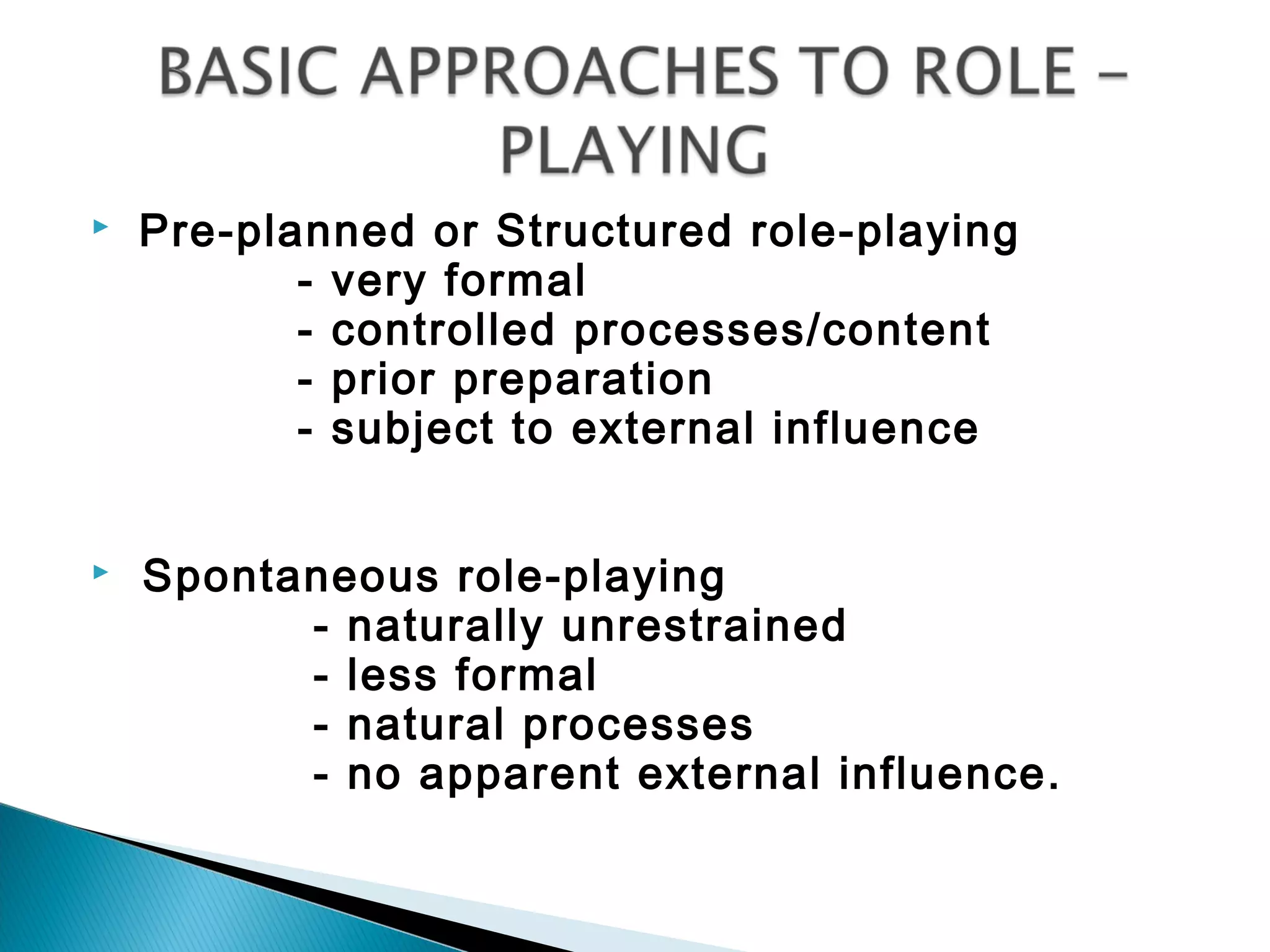    Pre-planned or Structured role-playing
           - very formal
           - controlled processes/content
           - prior preparation
           - subject to external influence


   Spontaneous role-playing
          - naturally unrestrained
          - less formal
          - natural processes
          - no apparent external influence.
 