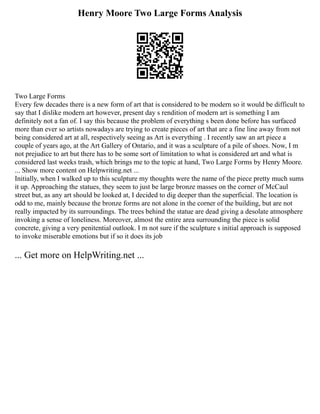 Henry Moore Two Large Forms Analysis
Two Large Forms
Every few decades there is a new form of art that is considered to be modern so it would be difficult to
say that I dislike modern art however, present day s rendition of modern art is something I am
definitely not a fan of. I say this because the problem of everything s been done before has surfaced
more than ever so artists nowadays are trying to create pieces of art that are a fine line away from not
being considered art at all, respectively seeing as Art is everything . I recently saw an art piece a
couple of years ago, at the Art Gallery of Ontario, and it was a sculpture of a pile of shoes. Now, I m
not prejudice to art but there has to be some sort of limitation to what is considered art and what is
considered last weeks trash, which brings me to the topic at hand, Two Large Forms by Henry Moore.
... Show more content on Helpwriting.net ...
Initially, when I walked up to this sculpture my thoughts were the name of the piece pretty much sums
it up. Approaching the statues, they seem to just be large bronze masses on the corner of McCaul
street but, as any art should be looked at, I decided to dig deeper than the superficial. The location is
odd to me, mainly because the bronze forms are not alone in the corner of the building, but are not
really impacted by its surroundings. The trees behind the statue are dead giving a desolate atmosphere
invoking a sense of loneliness. Moreover, almost the entire area surrounding the piece is solid
concrete, giving a very penitential outlook. I m not sure if the sculpture s initial approach is supposed
to invoke miserable emotions but if so it does its job
... Get more on HelpWriting.net ...
 
