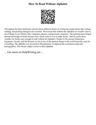 How To Read Without Alphabet
Throughout the three Scholastic articles about different forms of writing the reader learns that writing,
reading, and printing changed a lot overtime. We learned that without the alphabet we wouldn t have a
let of things in our lifetime like computers, phones, and personal computers. The printing press helped
spread knowledge in books because how much easier it was to make books. And of course there
wouldn t be books easy enough to read without the alphabet. Thanks to the ancient Sumerians,
Egyptians, Greeks, and the Romans we have one of the greatest things in the world basically used for
everything. The alphabet was invented in Mesopotamia. It replaced the cuneiform script and
hieroglyphics. The Greeks added vowels to their alphabet
... Get more on HelpWriting.net ...
 