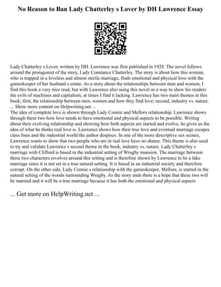 No Reason to Ban Lady Chatterley s Lover by DH Lawrence Essay
Lady Chatterley s Lover, written by DH. Lawrence was first published in 1928. The novel follows
around the protagonist of the story, Lady Constance Chatterley. The story is about how this woman,
who is trapped in a loveless and almost sterile marriage, finds emotional and physical love with the
gameskeeper of her husband s estate. As a story about the relationships between men and women, I
find this book a very nice read, but with Lawrence also using this novel as a way to show his readers
the evils of machines and capitalism, at times I find it lacking. Lawrence has two main themes in this
book; first, the relationship between men, women and how they find love; second, industry vs. nature.
... Show more content on Helpwriting.net ...
The idea of complete love is shown through Lady Connie and Mellors relationship. Lawrence shows
through these two how love needs to have emotional and physical aspects to be possible. Writing
about their evolving relationship and showing how both aspects are started and evolve, he gives us the
idea of what he thinks real love is. Lawrence shows how their true love and eventual marriage escapes
class lines and the industrial world the author despises. In one of the more descriptive sex scenes,
Lawrence wants to show that two people who are in real love have no shame. This theme is also used
to try and validate Lawrence s second theme in the book, industry vs. nature. Lady Chatterley s
marriage with Clifford is based in the industrial setting of Wragby mansion. The marriage between
these two characters revolves around this setting and is therefore shown by Lawrence to be a fake
marriage since it is not set in a true natural setting. It is based in an industrial society and therefore
corrupt. On the other side, Lady Connie s relationship with the gameskeeper, Mellors, is started in the
natural setting of the woods surrounding Wragby. As the story ends there is a hope that these two will
be married and it will be a true marriage because it has both the emotional and physical aspects
... Get more on HelpWriting.net ...
 
