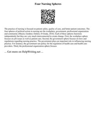 Four Nursing Spheres
The practice of nursing is focused on patient safety, quality of care, and better patient outcomes. The
four spheres of political action in nursing are the workplace, government, professional organization
and community (Mason, Gardner, Outlaw, O Grady, 2016). Each of these spheres functions
independently but they are very much interconnected to create change. First, the workplace sphere
focuses on job issues as well as patient care. Second, the government sphere focuses on laws and
regulations regarding nursing practice. The government plays an important role in influencing nursing
practice. For instance, the government sets policy for the regulation of health care and health care
providers. Third, the professional organization sphere focuses
... Get more on HelpWriting.net ...
 