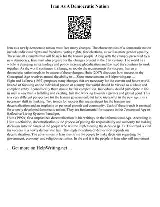 Iran As A Democratic Nation
Iran as a newly democratic nation must face many changes. The characteristics of a democratic nation
include individual rights and freedoms, voting rights, free elections, as well as more gender equality.
These are all elements that will be new for the Iranian people. Along with the changes presented by a
new democracy, Iran must also prepare for the changes present in the 21st century. The world as a
whole is changing as technology and policy increase globalization and the need for countries to work
together. As the world continues to change, so too do the requirements for success. Iran as a
democratic nation needs to be aware of these changes. Huitt (2007) discusses how success in the
Conceptual Age revolves around the ability to ... Show more content on Helpwriting.net ...
Elgin and LeDrew (1997) proposes many changes that are necessary for the current and future world.
Instead of focusing on the individual person or country, the world should be viewed as a whole and
complete entity. Economically there should be fair competition. Individuals should participate in life
in such a way that is fulfilling and exciting, but also working towards a greater and global good. This
is a very different perspective for the Iranian government, but to be successful in the new age it is a
necessary shift in thinking. Two trends for success that are pertinent for the Iranians are
decentralization and an emphasis on personal growth and community. Each of these trends is essential
for a newly developed democratic nation. They are fundamental for success in the Conceptual Age or
Reflective/Living Systems Paradigm.
Huitt (1999a) first emphasized decentralization in his writings on the Informational Age. According to
Huitt s definition, decentralization is the process of putting the responsibility and authority for making
decisions into the hands of the people who will be implementing the decision (p. 2). This trend is vital
for success in a newly democratic Iran. The implementation of democracy depends on
decentralization. The government in Iran must trust the people to make decisions regarding the
government, economy, and religious activities. In the end it is the people in Iran who will implement
... Get more on HelpWriting.net ...
 
