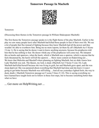 Tomorrow Passage In Macbeth
Tomorrow
(Discussing three themes in the Tomorrow passage In William Shakespeare Macbeth)
The first theme the Tomorrow passage speaks to is the flight theme of the play Macbeth. Earlier in the
play we saw many people leave after Macbeth had killed those people in fear of their own life. We see
a lot of people that flee instead of fighting because they knew Macbeth had all the power and they
wouldn t be able to overthrow him. Bring me no more reports; let them fly all! (Macbeth Act 5 Scene
3 Line 1). He is saying that he doesn t want to know anything anymore, because his prophecies told
him that he has nothing to fear. He doesn t think any of the prophecies will come true. We interpret
this as hawks and sparrows, when the hawk, which is Macbeth sees a sparrow, which is anyone that he
feels threatened by, the hawk will kill the sparrow. ... Show more content on Helpwriting.net ...
We knew that Malcolm and Macduff where planning on fighting Macbeth, but we didn t know how
Lady Macbeth was sick. The Queen, my lord, is dead. (Macbeth Act 5 Scene 5 Line 16). Lady
Macbeth had killed herself because she was living in guilt, her and Macbeth grew apart, and she was
sleep deprived. She was paranoid about everything that Macbeth had done and she knew it wasn t
going to get better because Macbeth was still killing. ...And all our yesterdays lighted fools, the way to
dusty death. ( Macbeth Tomorrow passage act 5 scene 5 lines 21 22). This is saying everything we
have learned have taught fools not to follow in those foot steps, but to become something better than
what we have
... Get more on HelpWriting.net ...
 