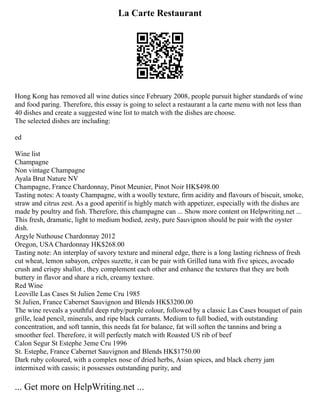 La Carte Restaurant
Hong Kong has removed all wine duties since February 2008, people pursuit higher standards of wine
and food paring. Therefore, this essay is going to select a restaurant a la carte menu with not less than
40 dishes and create a suggested wine list to match with the dishes are choose.
The selected dishes are including:
ed
Wine list
Champagne
Non vintage Champagne
Ayala Brut Nature NV
Champagne, France Chardonnay, Pinot Meunier, Pinot Noir HK$498.00
Tasting notes: A toasty Champagne, with a woolly texture, firm acidity and flavours of biscuit, smoke,
straw and citrus zest. As a good aperitif is highly match with appetizer, especially with the dishes are
made by poultry and fish. Therefore, this champagne can ... Show more content on Helpwriting.net ...
This fresh, dramatic, light to medium bodied, zesty, pure Sauvignon should be pair with the oyster
dish.
Argyle Nuthouse Chardonnay 2012
Oregon, USA Chardonnay HK$268.00
Tasting note: An interplay of savory texture and mineral edge, there is a long lasting richness of fresh
cut wheat, lemon sabayon, crêpes suzette, it can be pair with Grilled tuna with five spices, avocado
crush and crispy shallot , they complement each other and enhance the textures that they are both
buttery in flavor and share a rich, creamy texture.
Red Wine
Leoville Las Cases St Julien 2eme Cru 1985
St Julien, France Cabernet Sauvignon and Blends HK$3200.00
The wine reveals a youthful deep ruby/purple colour, followed by a classic Las Cases bouquet of pain
grille, lead pencil, minerals, and ripe black currants. Medium to full bodied, with outstanding
concentration, and soft tannin, this needs fat for balance, fat will soften the tannins and bring a
smoother feel. Therefore, it will perfectly match with Roasted US rib of beef
Calon Segur St Estephe 3eme Cru 1996
St. Estephe, France Cabernet Sauvignon and Blends HK$1750.00
Dark ruby coloured, with a complex nose of dried herbs, Asian spices, and black cherry jam
intermixed with cassis; it possesses outstanding purity, and
... Get more on HelpWriting.net ...
 