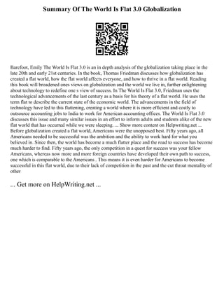 Summary Of The World Is Flat 3.0 Globalization
Barefoot, Emily The World Is Flat 3.0 is an in depth analysis of the globalization taking place in the
late 20th and early 21st centuries. In the book, Thomas Friedman discusses how globalization has
created a flat world, how the flat world affects everyone, and how to thrive in a flat world. Reading
this book will broadened ones views on globalization and the world we live in, further enlightening
about technology to redefine one s view of success. In The World Is Flat 3.0, Friedman uses the
technological advancements of the last century as a basis for his theory of a flat world. He uses the
term flat to describe the current state of the economic world. The advancements in the field of
technology have led to this flattening, creating a world where it is more efficient and costly to
outsource accounting jobs to India to work for American accounting offices. The World Is Flat 3.0
discusses this issue and many similar issues in an effort to inform adults and students alike of the new
flat world that has occurred while we were sleeping. ... Show more content on Helpwriting.net ...
Before globalization created a flat world, Americans were the unopposed best. Fifty years ago, all
Americans needed to be successful was the ambition and the ability to work hard for what you
believed in. Since then, the world has become a much flatter place and the road to success has become
much harder to find. Fifty years ago, the only competition in a quest for success was your fellow
Americans, whereas now more and more foreign countries have developed their own path to success,
one which is comparable to the Americans . This means it is even harder for Americans to become
successful in this flat world, due to their lack of competition in the past and the cut throat mentality of
other
... Get more on HelpWriting.net ...
 
