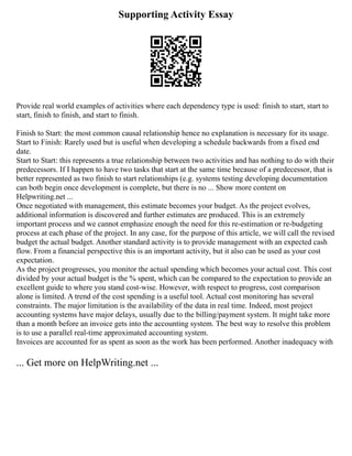 Supporting Activity Essay
Provide real world examples of activities where each dependency type is used: finish to start, start to
start, finish to finish, and start to finish.
Finish to Start: the most common causal relationship hence no explanation is necessary for its usage.
Start to Finish: Rarely used but is useful when developing a schedule backwards from a fixed end
date.
Start to Start: this represents a true relationship between two activities and has nothing to do with their
predecessors. If I happen to have two tasks that start at the same time because of a predecessor, that is
better represented as two finish to start relationships (e.g. systems testing developing documentation
can both begin once development is complete, but there is no ... Show more content on
Helpwriting.net ...
Once negotiated with management, this estimate becomes your budget. As the project evolves,
additional information is discovered and further estimates are produced. This is an extremely
important process and we cannot emphasize enough the need for this re‐estimation or re‐budgeting
process at each phase of the project. In any case, for the purpose of this article, we will call the revised
budget the actual budget. Another standard activity is to provide management with an expected cash
flow. From a financial perspective this is an important activity, but it also can be used as your cost
expectation.
As the project progresses, you monitor the actual spending which becomes your actual cost. This cost
divided by your actual budget is the % spent, which can be compared to the expectation to provide an
excellent guide to where you stand cost‐wise. However, with respect to progress, cost comparison
alone is limited. A trend of the cost spending is a useful tool. Actual cost monitoring has several
constraints. The major limitation is the availability of the data in real time. Indeed, most project
accounting systems have major delays, usually due to the billing/payment system. It might take more
than a month before an invoice gets into the accounting system. The best way to resolve this problem
is to use a parallel real‐time approximated accounting system.
Invoices are accounted for as spent as soon as the work has been performed. Another inadequacy with
... Get more on HelpWriting.net ...
 