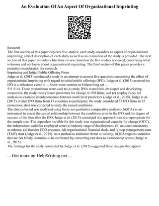 An Evaluation Of An Aspect Of Organizational Imprinting
Research
The first section of this paper explores five studies; each study considers an aspect of organizational
imprinting; a brief description of each study as well as an evaluation of the study is provided. The next
section of this paper provides a literature review, based on the five studies reviewed, concerning what
is known and not know about organizational imprinting. The final section of this paper provides a
potential consideration for research.
Imprinting and Initial Public Offering Firms
Judge et al. (2015) conducted a study in an attempt to answer five questions concerning the effect of
organizational imprinting with regard to initial public offerings (IPO). Judge et al. (2015) asserted the
IPO is a milestone event in ... Show more content on Helpwriting.net ...
511 514). These propositions were used to (a) study IPOs in multiple developed and developing
economies, (b) study theory based predictors for change in IPO firms, and (c) employ fuzzy set
analysis to examine interdependence between multi level predictors (Judge et al., 2015). Judge et al.
(2015) invited IPO firms from 18 countries to participate; the study considered 35 IPO firms in 15
economies; data was collected to study the causal conditions.
The data collected was analyzed using fuzzy set qualitative comparative analysis (fsQCA) as an
instrument to assess the causal relationship between the conditions prior to the IPO and the degree of
success of the firm after the IPO; Judge et al. (2015) contended this approach was also appropriate for
the sample size. The dependent variable for this study was organizational capacity for change (OCC);
the independent variables employed were (a) industry stage of development, (b) national uncertainty
avoidance, (c) founder CEO presence, (d) organizational financial slack, and (e) top management team
(TMT) trust (Judge et al., 2015). As a method to minimize threat to validity, fsQCA requires variables
that are not binary dummies to be calibrated by converting raw data to membership scores (Judge et
al., 2015).
The findings for the study conducted by Judge et al. (2015) suggested three designs that appear
... Get more on HelpWriting.net ...
 