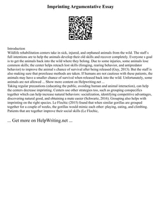 Imprinting Argumentative Essay
Introduction
Wildlife rehabilitation centers take in sick, injured, and orphaned animals from the wild. The staff s
full intentions are to help the animals develop their old skills and recover completely. Everyone s goal
is to get the animals back into the wild where they belong. Due to some injuries, some animals lose
common skills; the center helps reteach lost skills (foraging, rearing behavior, and antipredator
behavior) to improve the animal s chance of survival after being released (Guy, 2013). But the staff is
also making sure that prerelease methods are taken. If humans are not cautious with these patients, the
animals may have a smaller chance of survival when released back into the wild. Unfortunately, some
animals are not allowed ... Show more content on Helpwriting.net ...
Taking regular precautions (educating the public, avoiding human and animal interaction), can help
the centers decrease imprinting. Centers use other strategies too, such as grouping conspecifics
together which can help increase natural behaviors: socialization, identifying competitive advantages,
discovering natural good, and obtaining a mate easier (Schwartz, 2016). Grouping also helps with
imprinting on the right species. Le Flochic (2015) found that when similar gorillas are grouped
together for a couple of weeks, the gorillas would mimic each other: playing, eating, and climbing.
Patients that are together improve their social skills (Le Flochic,
... Get more on HelpWriting.net ...
 