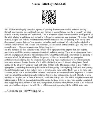 Simon Luttichuy s Still-Life
Still life has been largely viewed as a genre of painting that contemplates life and time passing
through an existential lens. Although this may be true, it seems that one may be myopically viewing
still life in a way that robs it of its nuances. This is even truer of still life that contains a self portrait of
the artist whether a traditional self portrait or reflected on a mirror as seen in many 17th century Dutch
still life. I argue that still life with the artist s portrait embedded into the painting is not solely a two
dimensional contemplation of time passing, but rather a celebration of life, a foreboding of death, a
form of self awareness and, via that self awareness, an illustration of the artist in a god like state. This
entanglement ... Show more content on Helpwriting.net ...
His two portraits are also surrounded by various other representational objects that, just like the
previous two still life paintings, contemplates death and time passing. There are sculptures and busts,
all with an expression of either pain or melancholy. Under the painting of a ship at sea is a painting of
a woman which the viewer can tell is on the ground in distress. It seems like an appropriate
juxtaposition considering that the sea is in chaos, the ship rides on crashing waves, which seems to
match the woman s despair. Instead of a skull like in Bailly s, there is instead a long bone, found
resting on the table providing his black and white portrait rests. This juxtaposition is also rendered
appropriate considering that at this point the artist is inarguably contemplating death and time passing.
His palette is also seen in this picture, but it is not clean and hung up like Bailly s or in his hand like
Peeters s, rather it is in use but laid on the table. As viewers, we are conscious of its presence, perhaps
worrying about the paint drying and wondering how it is that he is painting the still life is he is seen
reflected in the glass ball in front of a canvas. Much like Bailly s still life, he has two portraits that are
taking place in different moments in time: the one on the table seems to be of him already completed,
thus suggesting it is a portrait of him as a younger man, while the other portrait, which is his reflection
on a glass ball hovering over the still life, is of him during the painting of the still life as an older
... Get more on HelpWriting.net ...
 