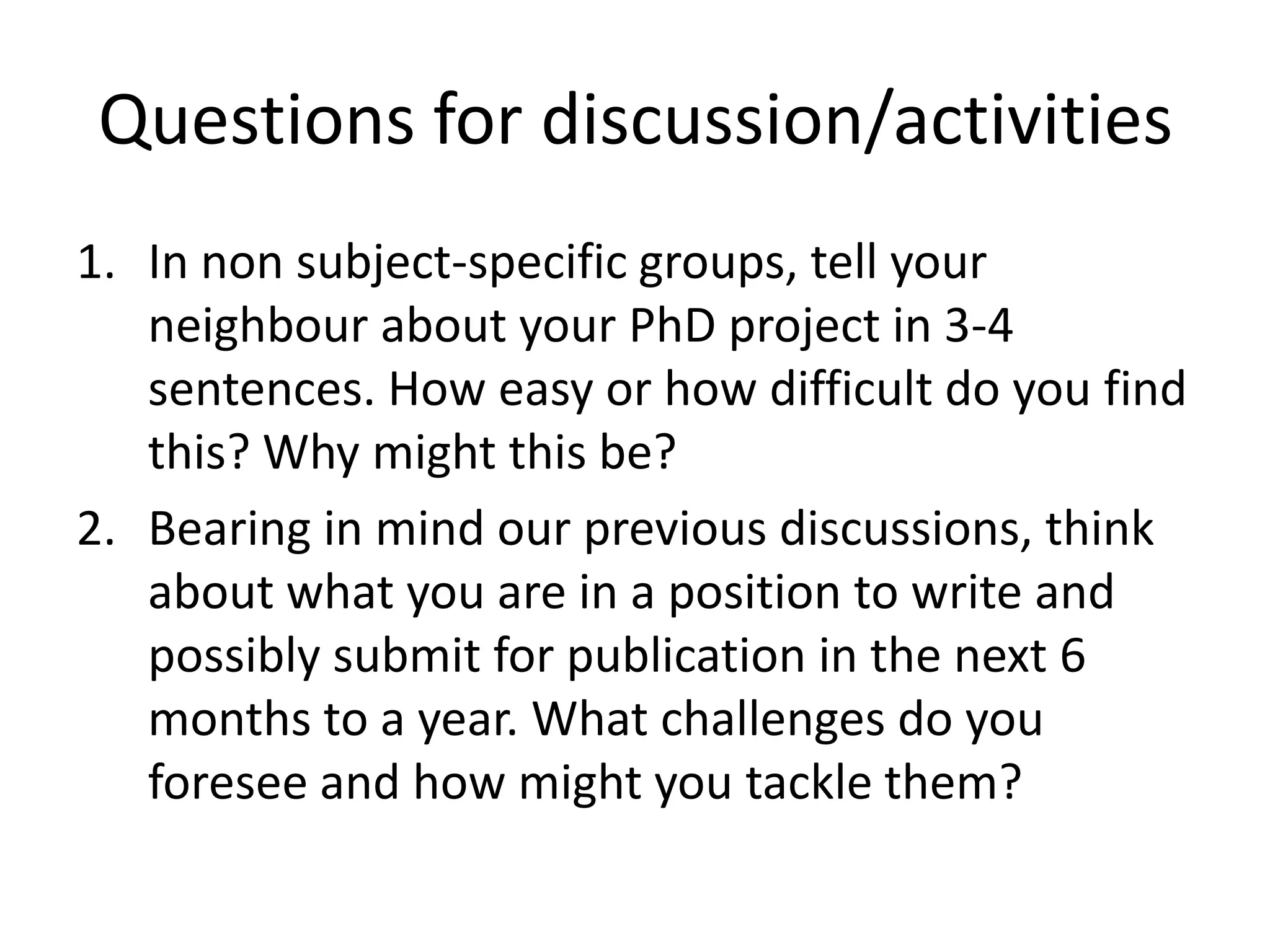 Questions for discussion/activities
1. In non subject-specific groups, tell your
   neighbour about your PhD project in 3-4
   sentences. How easy or how difficult do you find
   this? Why might this be?
2. Bearing in mind our previous discussions, think
   about what you are in a position to write and
   possibly submit for publication in the next 6
   months to a year. What challenges do you
   foresee and how might you tackle them?
 