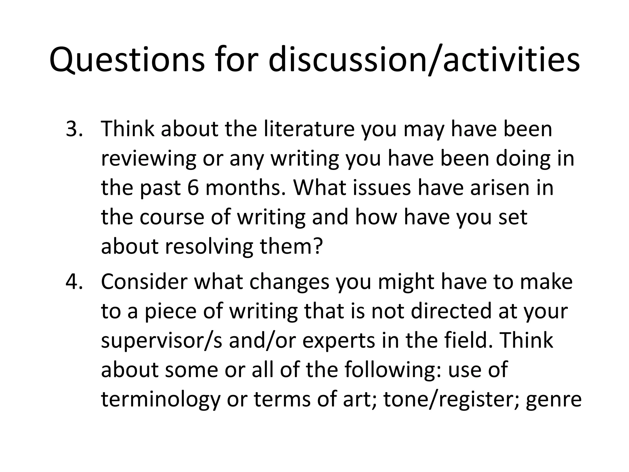 Questions for discussion/activities
 3. Think about the literature you may have been
    reviewing or any writing you have been doing in
    the past 6 months. What issues have arisen in
    the course of writing and how have you set
    about resolving them?
 4. Consider what changes you might have to make
    to a piece of writing that is not directed at your
    supervisor/s and/or experts in the field. Think
    about some or all of the following: use of
    terminology or terms of art; tone/register; genre
 