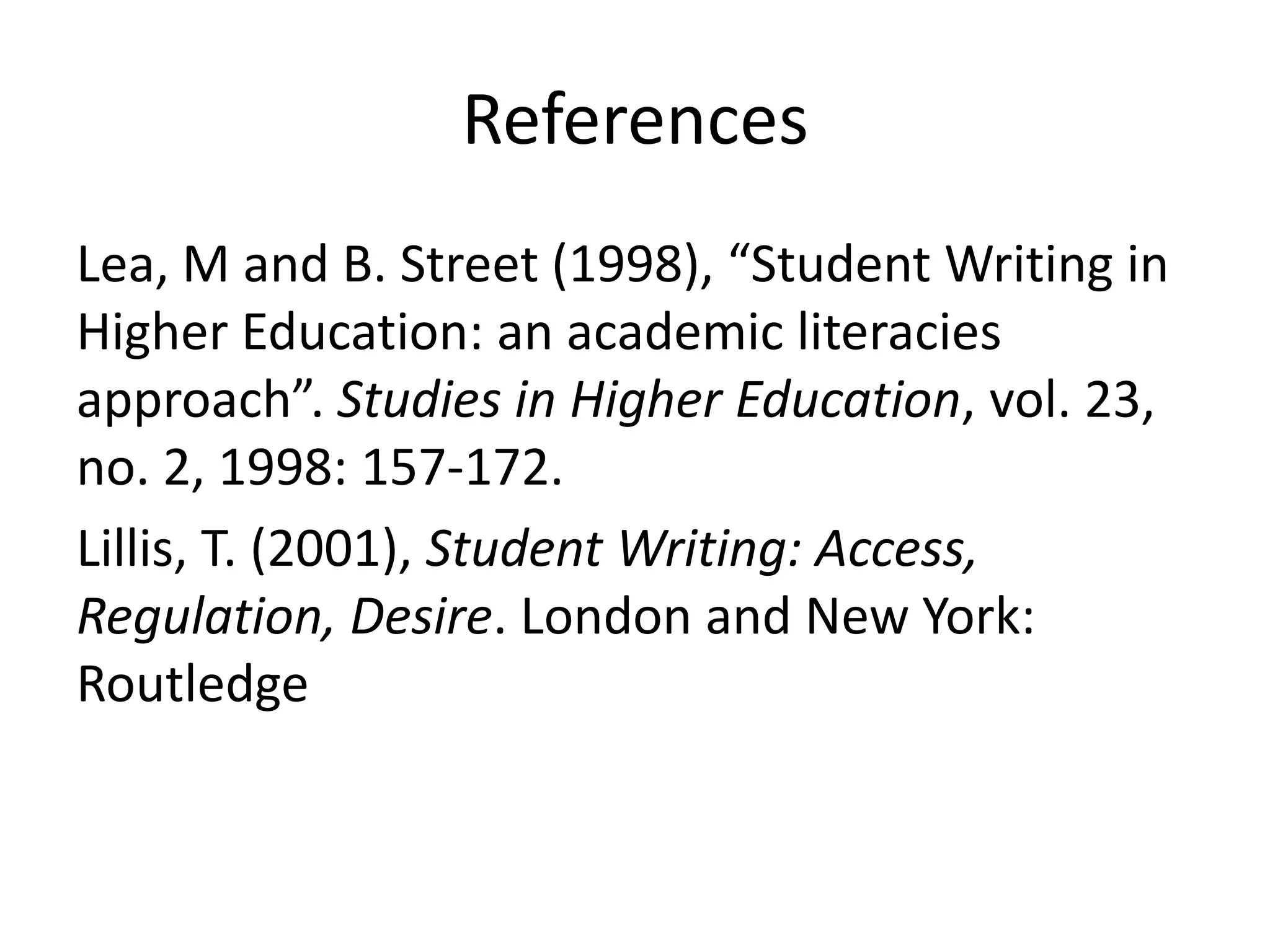 References
Lea, M and B. Street (1998), “Student Writing in
Higher Education: an academic literacies
approach”. Studies in Higher Education, vol. 23,
no. 2, 1998: 157-172.
Lillis, T. (2001), Student Writing: Access,
Regulation, Desire. London and New York:
Routledge
 
