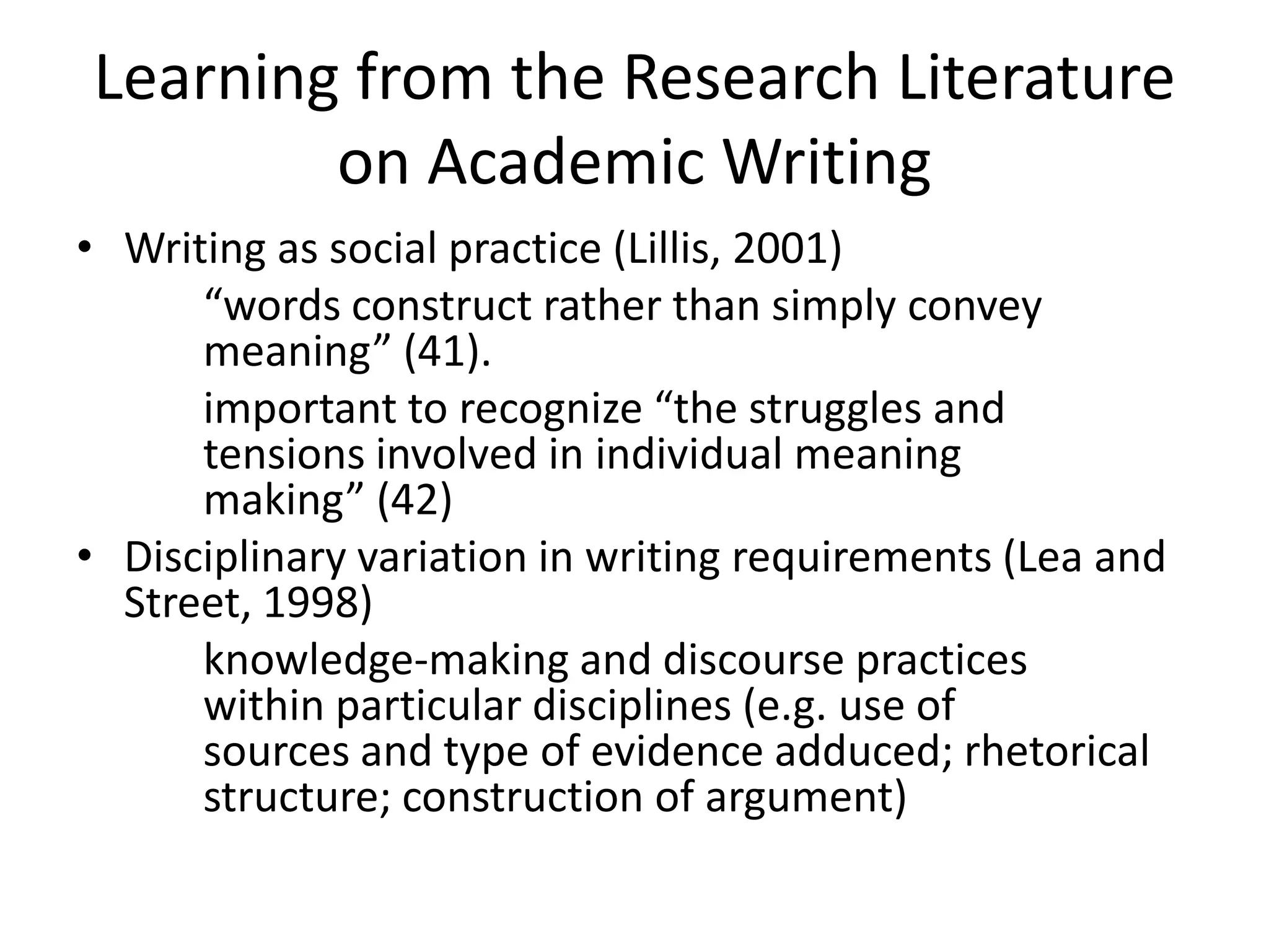 Learning from the Research Literature
        on Academic Writing
• Writing as social practice (Lillis, 2001)
      “words construct rather than simply convey
      meaning” (41).
      important to recognize “the struggles and
      tensions involved in individual meaning
      making” (42)
• Disciplinary variation in writing requirements (Lea and
  Street, 1998)
      knowledge-making and discourse practices
      within particular disciplines (e.g. use of
      sources and type of evidence adduced; rhetorical
      structure; construction of argument)
 