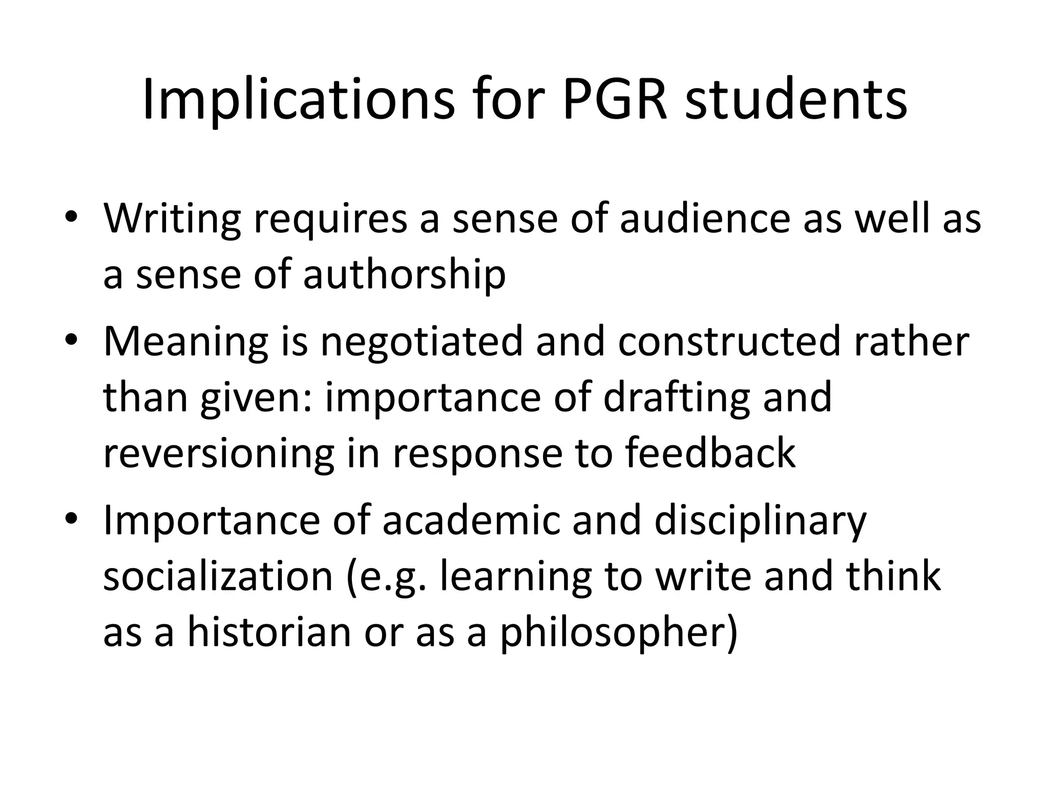 Implications for PGR students
• Writing requires a sense of audience as well as
  a sense of authorship
• Meaning is negotiated and constructed rather
  than given: importance of drafting and
  reversioning in response to feedback
• Importance of academic and disciplinary
  socialization (e.g. learning to write and think
  as a historian or as a philosopher)
 