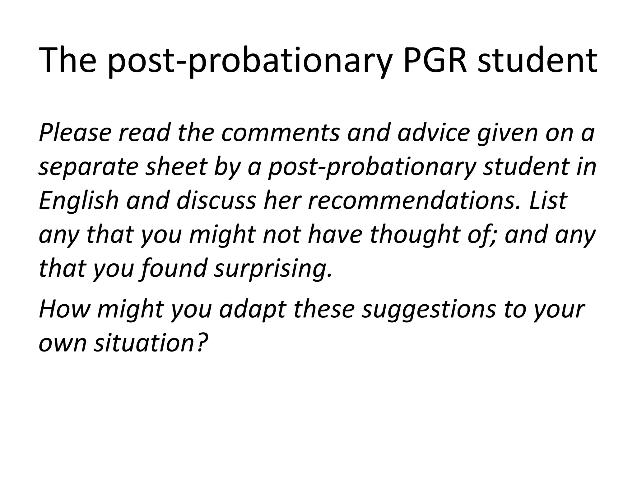 The post-probationary PGR student
Please read the comments and advice given on a
separate sheet by a post-probationary student in
English and discuss her recommendations. List
any that you might not have thought of; and any
that you found surprising.
How might you adapt these suggestions to your
own situation?
 