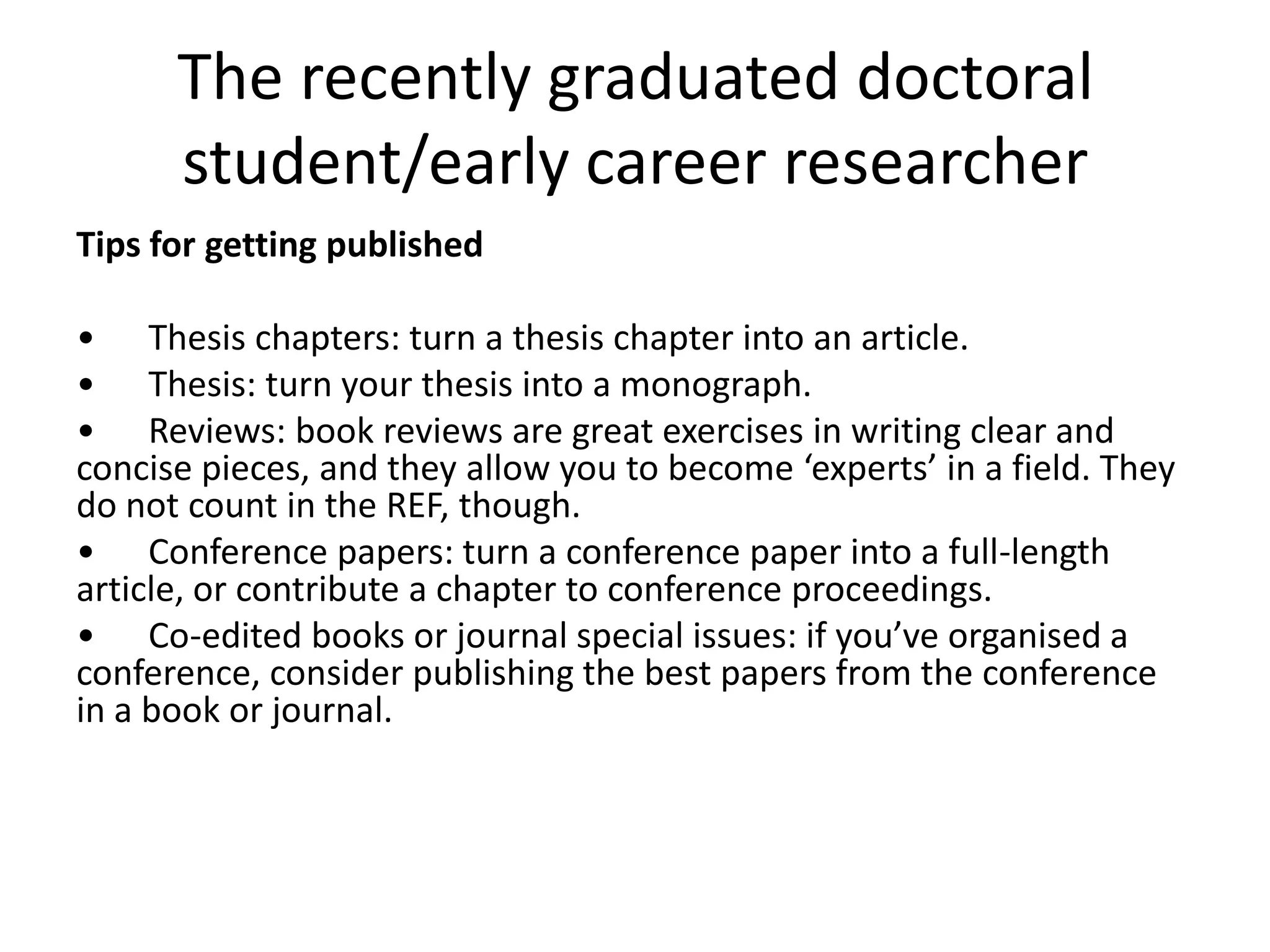 The recently graduated doctoral
      student/early career researcher
Tips for getting published

• Thesis chapters: turn a thesis chapter into an article.
• Thesis: turn your thesis into a monograph.
• Reviews: book reviews are great exercises in writing clear and
concise pieces, and they allow you to become ‘experts’ in a field. They
do not count in the REF, though.
• Conference papers: turn a conference paper into a full-length
article, or contribute a chapter to conference proceedings.
• Co-edited books or journal special issues: if you’ve organised a
conference, consider publishing the best papers from the conference
in a book or journal.
 
