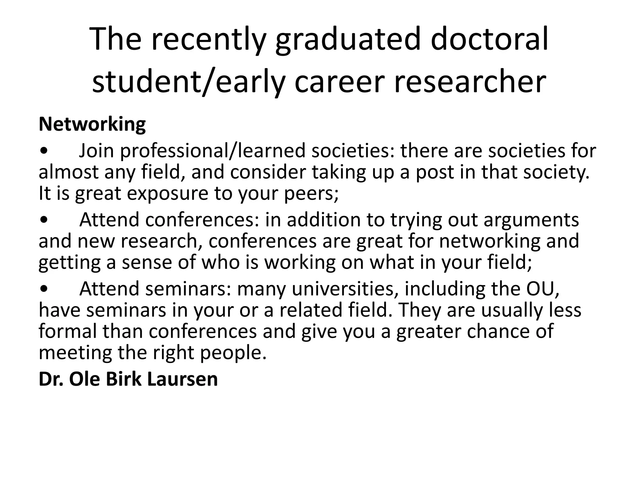 The recently graduated doctoral
     student/early career researcher
Networking
• Join professional/learned societies: there are societies for
almost any field, and consider taking up a post in that society.
It is great exposure to your peers;
• Attend conferences: in addition to trying out arguments
and new research, conferences are great for networking and
getting a sense of who is working on what in your field;
• Attend seminars: many universities, including the OU,
have seminars in your or a related field. They are usually less
formal than conferences and give you a greater chance of
meeting the right people.
Dr. Ole Birk Laursen
 