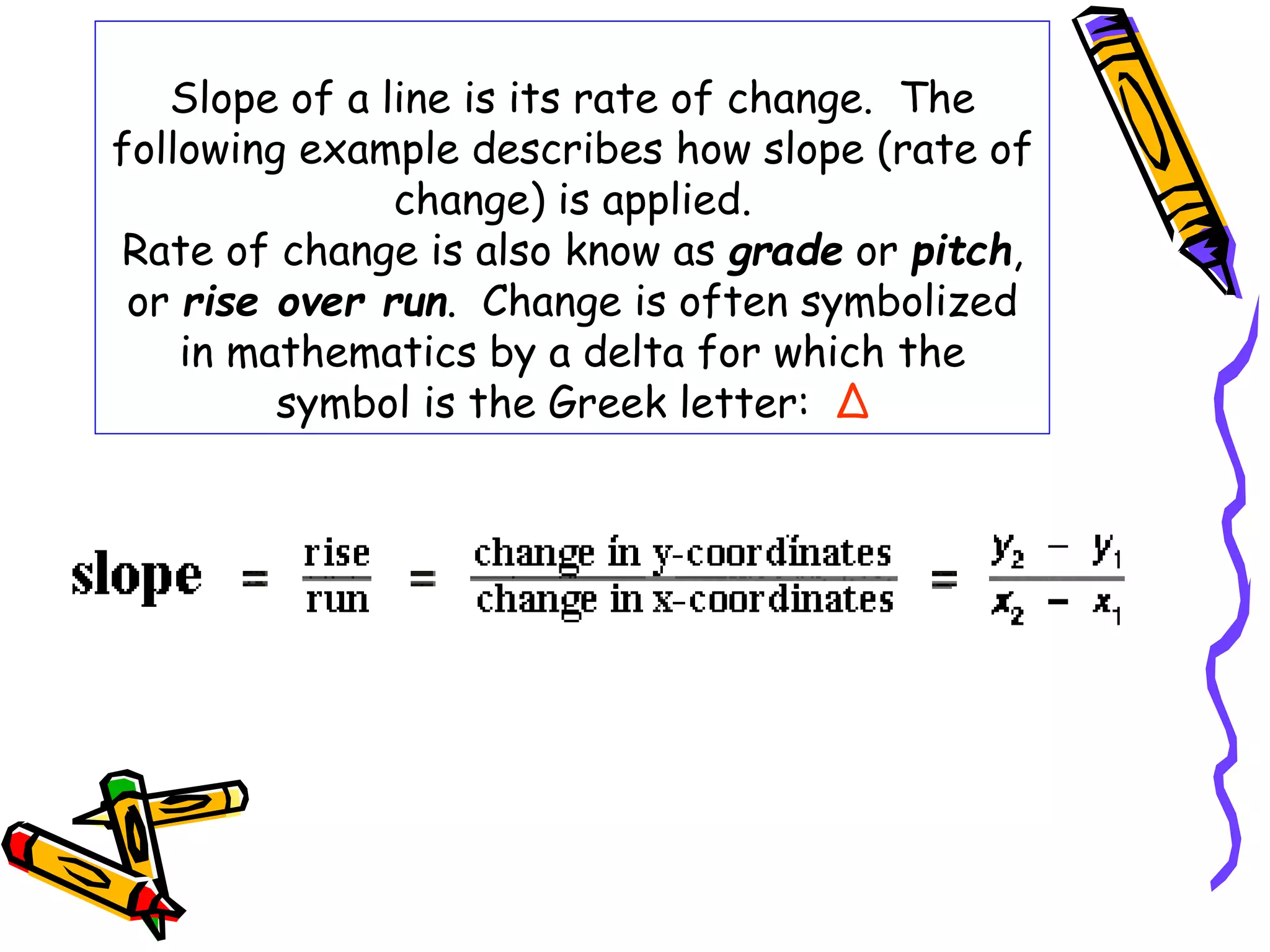 Slope of a line is its rate of change. The
following example describes how slope (rate of
change) is applied.
Rate of change is also know as grade or pitch,
or rise over run. Change is often symbolized
in mathematics by a delta for which the
symbol is the Greek letter: Δ
 