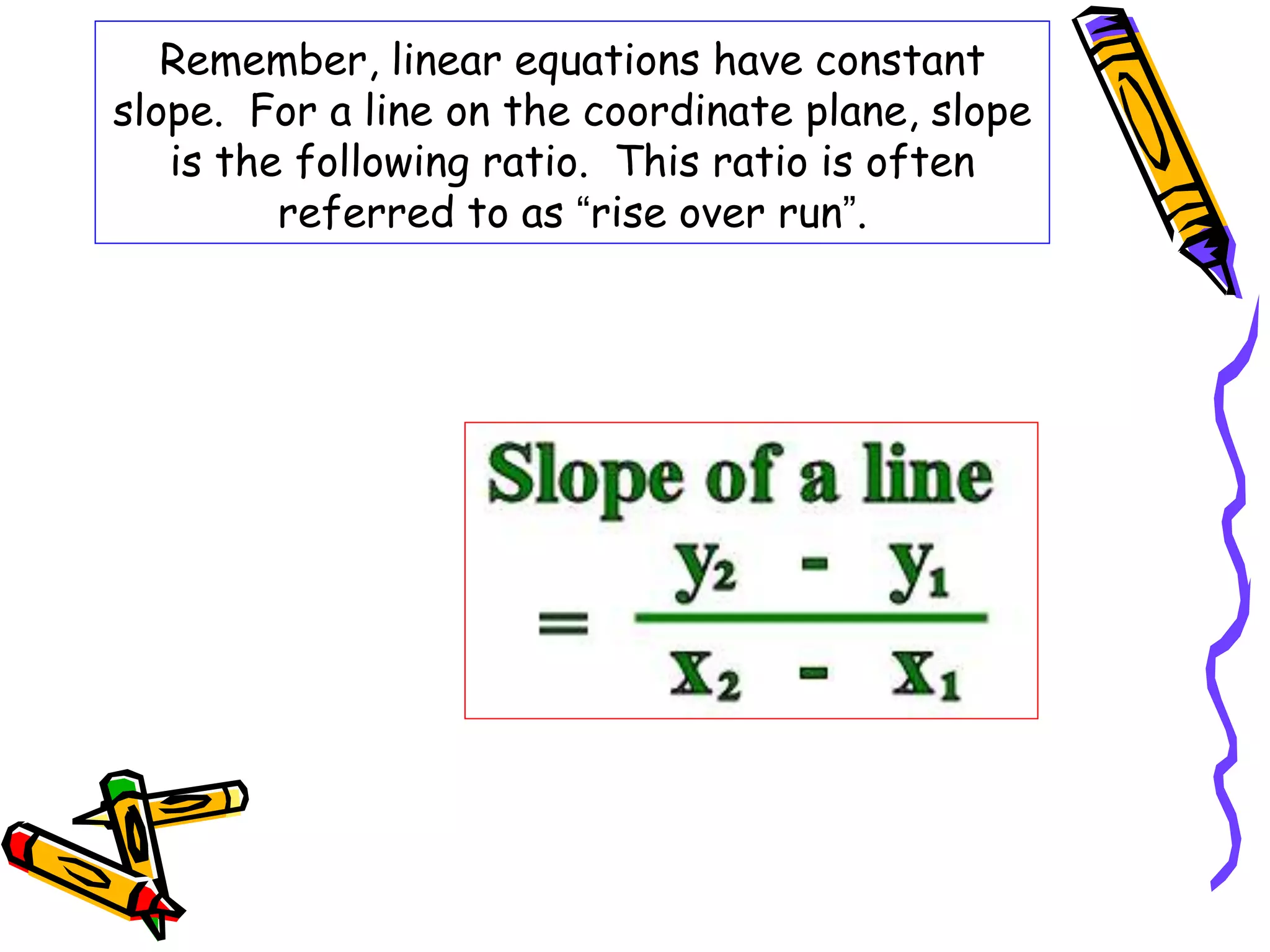 Remember, linear equations have constant
slope. For a line on the coordinate plane, slope
is the following ratio. This ratio is often
referred to as “rise over run”.
 