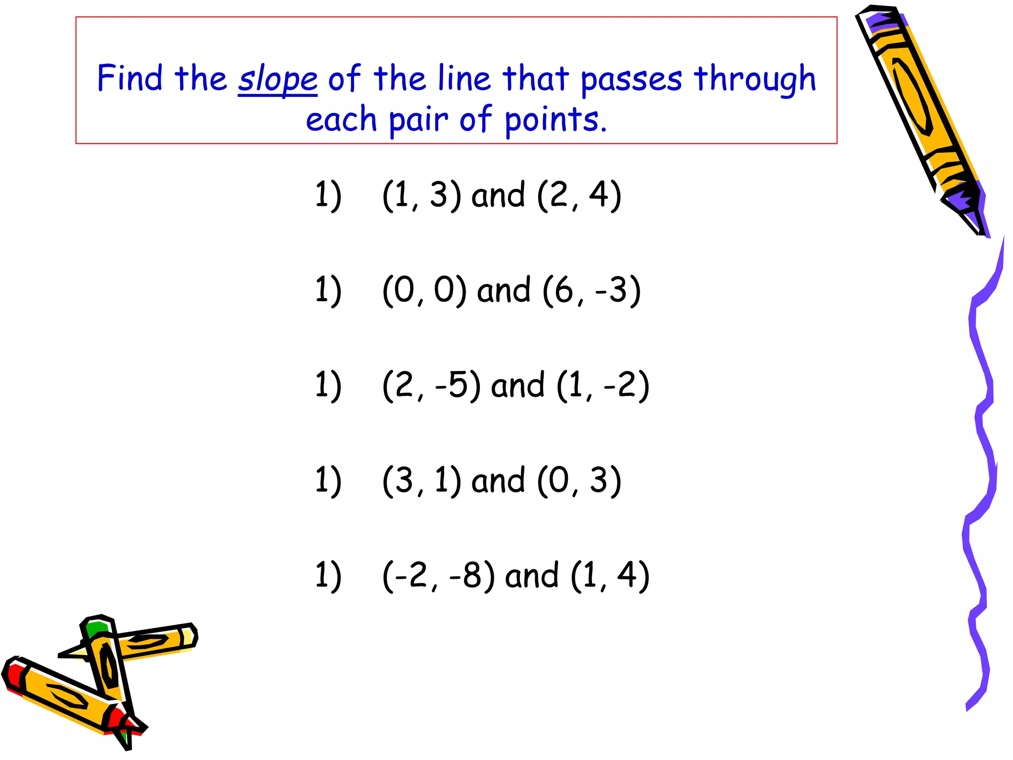Find the slope of the line that passes through
each pair of points.
1) (1, 3) and (2, 4)
1) (0, 0) and (6, -3)
1) (2, -5) and (1, -2)
1) (3, 1) and (0, 3)
1) (-2, -8) and (1, 4)
 