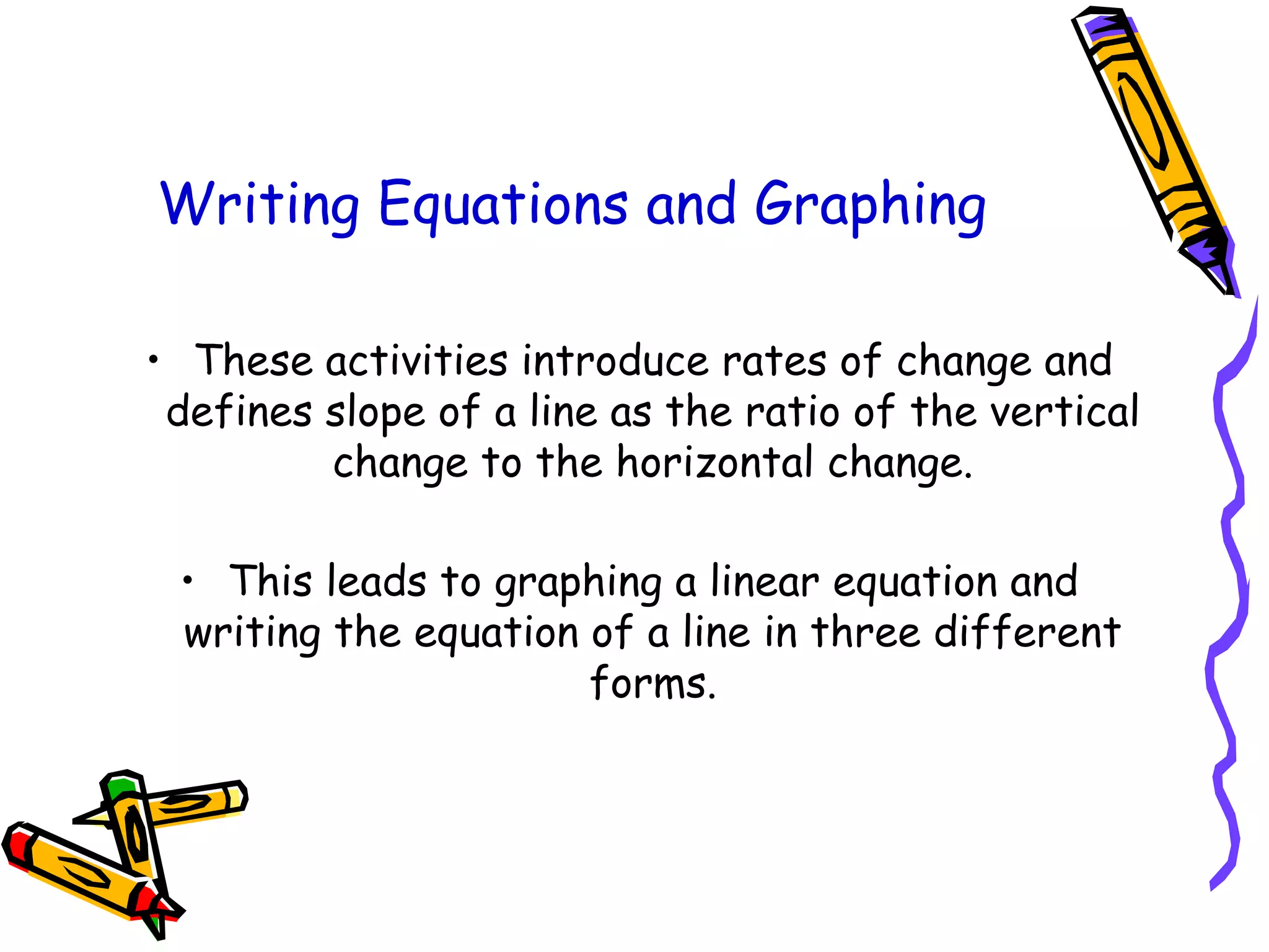 Writing Equations and Graphing
• These activities introduce rates of change and
defines slope of a line as the ratio of the vertical
change to the horizontal change.
• This leads to graphing a linear equation and
writing the equation of a line in three different
forms.
 