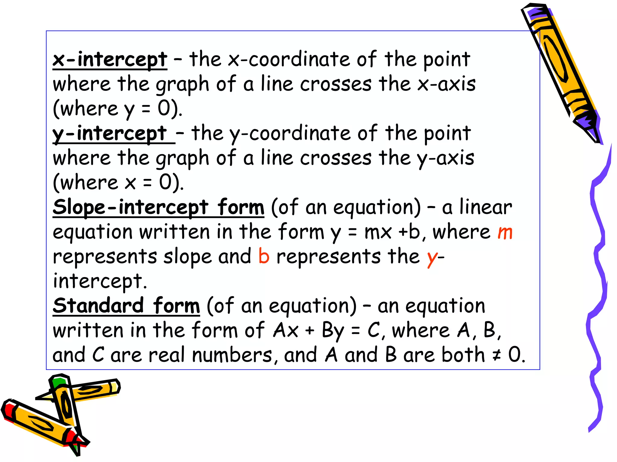 x-intercept – the x-coordinate of the point
where the graph of a line crosses the x-axis
(where y = 0).
y-intercept – the y-coordinate of the point
where the graph of a line crosses the y-axis
(where x = 0).
Slope-intercept form (of an equation) – a linear
equation written in the form y = mx +b, where m
represents slope and b represents the y-
intercept.
Standard form (of an equation) – an equation
written in the form of Ax + By = C, where A, B,
and C are real numbers, and A and B are both ≠ 0.
 