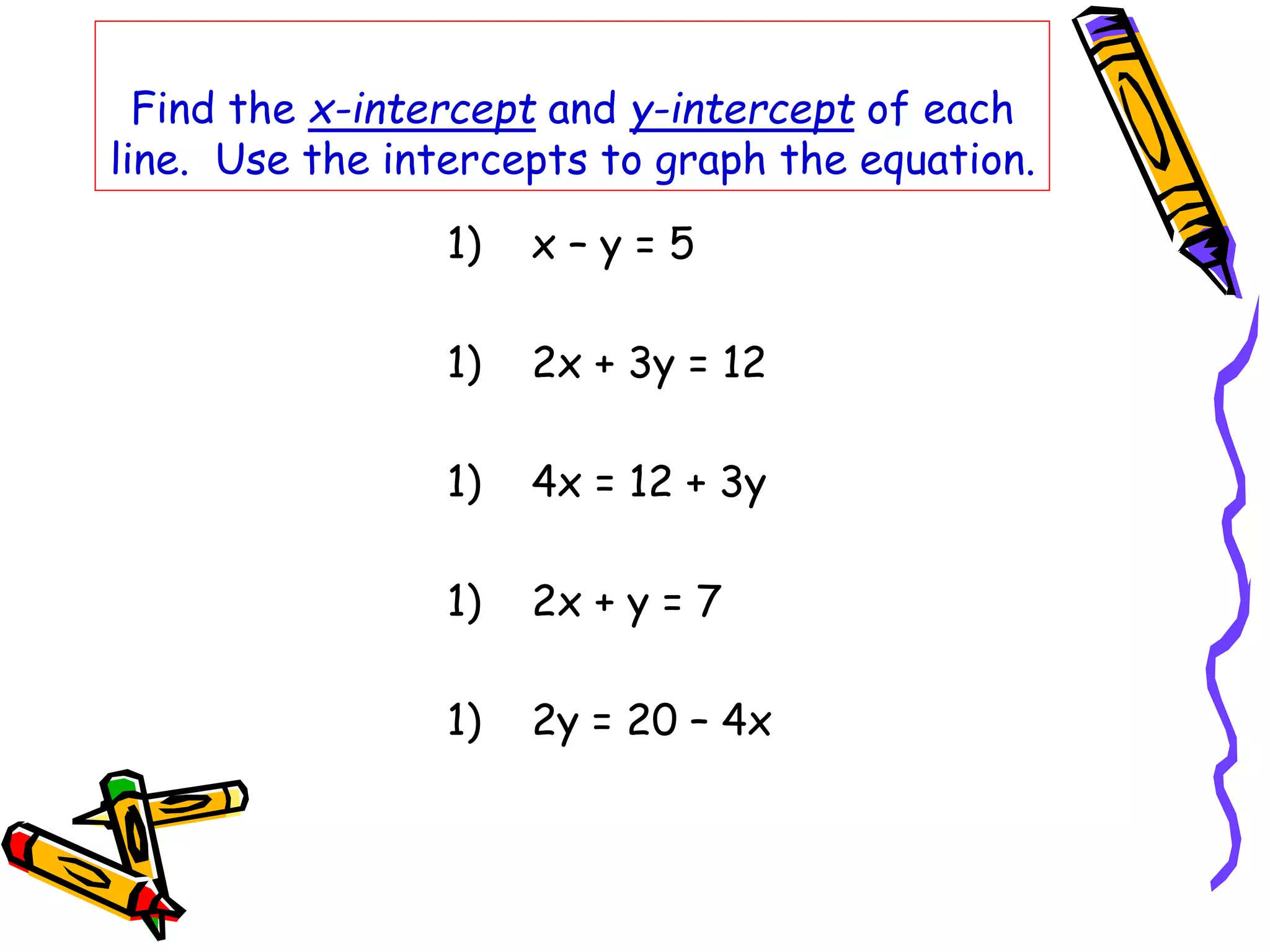 Find the x-intercept and y-intercept of each
line. Use the intercepts to graph the equation.
1) x – y = 5
1) 2x + 3y = 12
1) 4x = 12 + 3y
1) 2x + y = 7
1) 2y = 20 – 4x
 