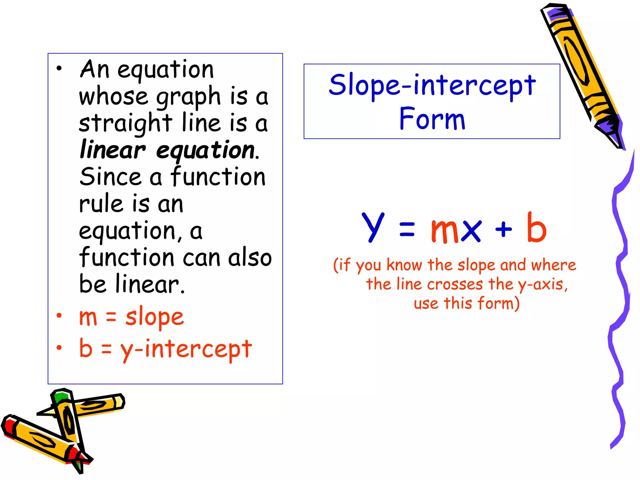 Slope-intercept
Form
• An equation
whose graph is a
straight line is a
linear equation.
Since a function
rule is an
equation, a
function can also
be linear.
• m = slope
• b = y-intercept
Y = mx + b
(if you know the slope and where
the line crosses the y-axis,
use this form)
 