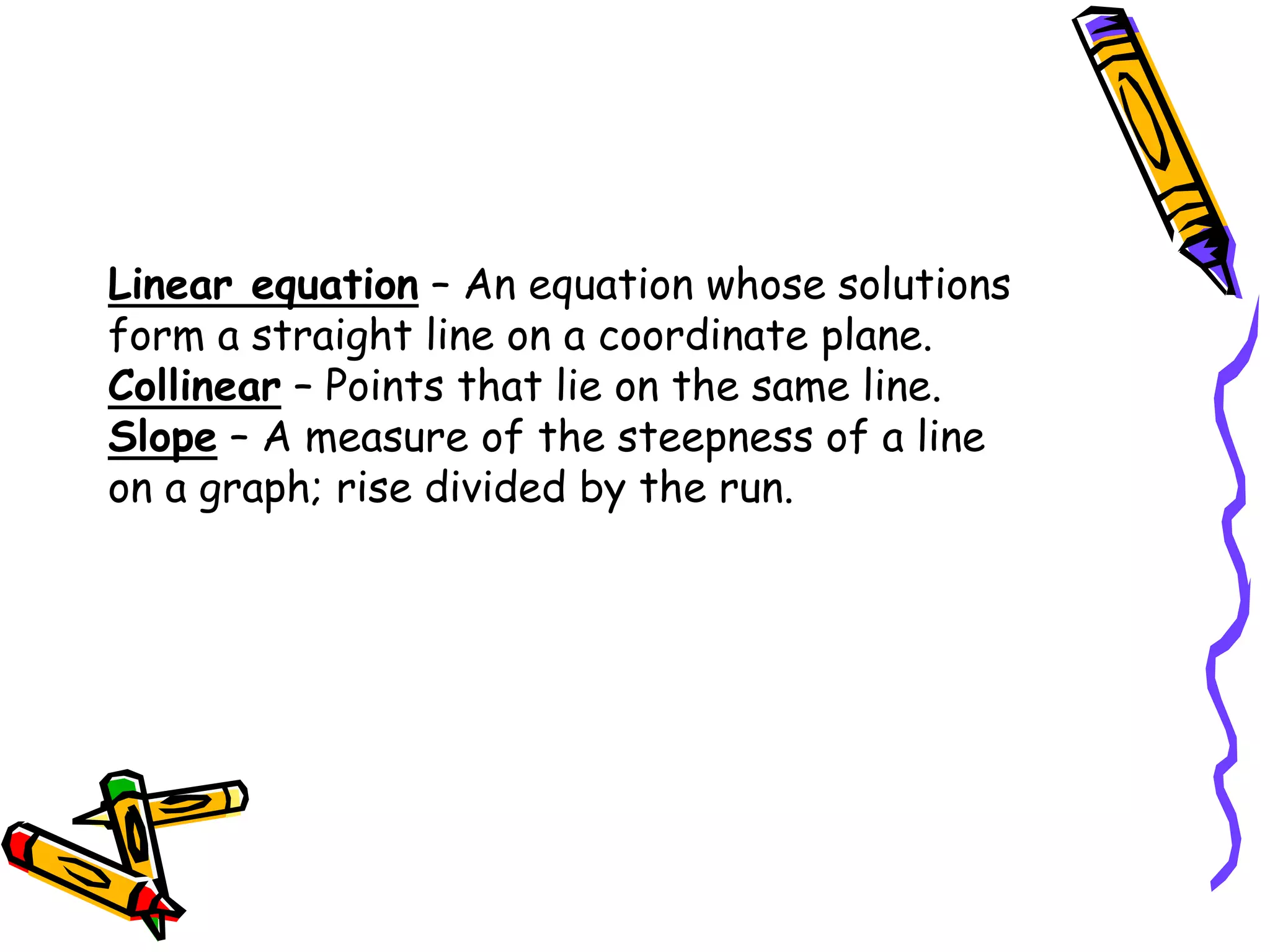 Linear equation – An equation whose solutions
form a straight line on a coordinate plane.
Collinear – Points that lie on the same line.
Slope – A measure of the steepness of a line
on a graph; rise divided by the run.
 