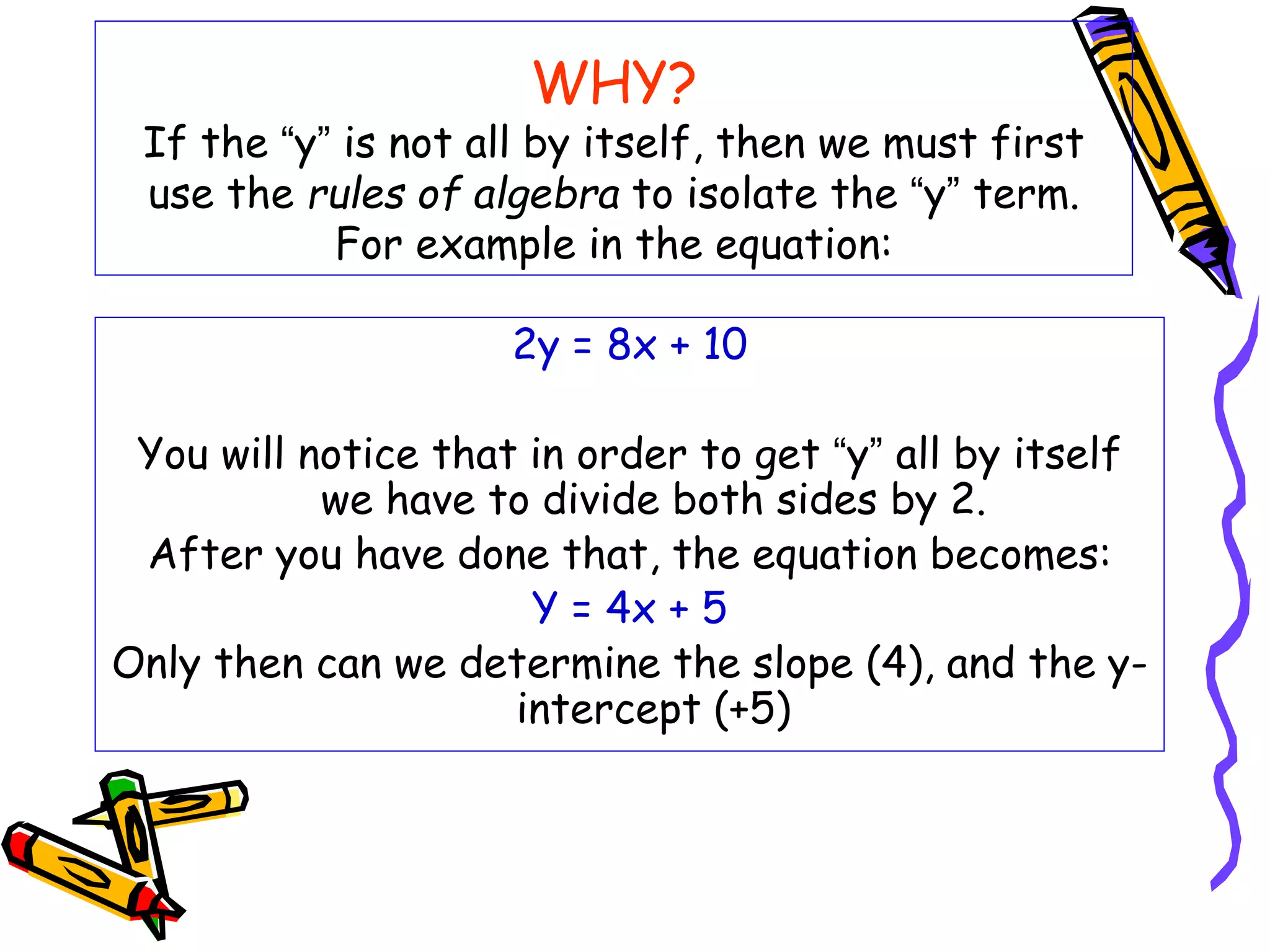 WHY?
If the “y” is not all by itself, then we must first
use the rules of algebra to isolate the “y” term.
For example in the equation:
2y = 8x + 10
You will notice that in order to get “y” all by itself
we have to divide both sides by 2.
After you have done that, the equation becomes:
Y = 4x + 5
Only then can we determine the slope (4), and the y-
intercept (+5)
 