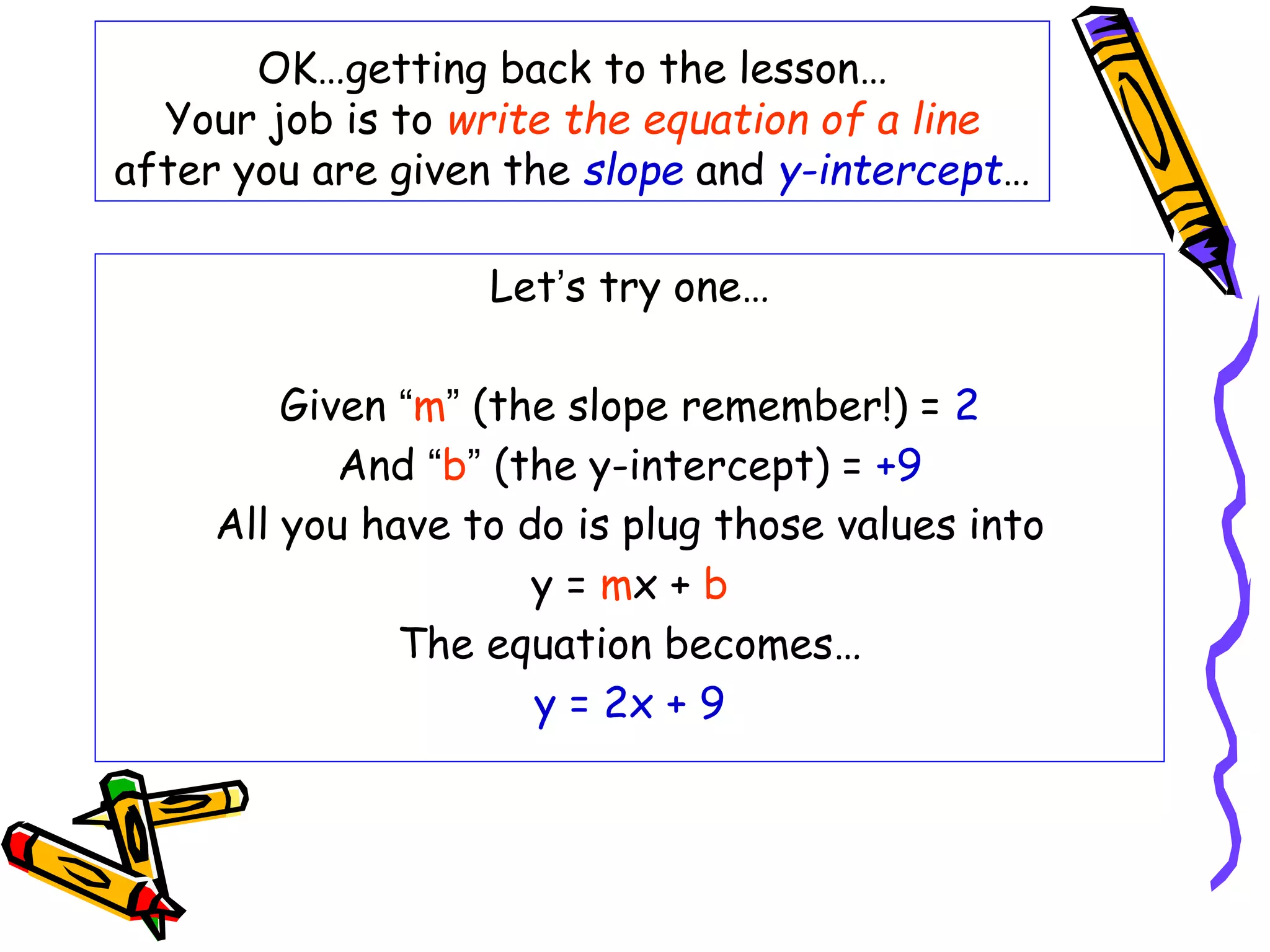OK…getting back to the lesson…
Your job is to write the equation of a line
after you are given the slope and y-intercept…
Let’s try one…
Given “m” (the slope remember!) = 2
And “b” (the y-intercept) = +9
All you have to do is plug those values into
y = mx + b
The equation becomes…
y = 2x + 9
 