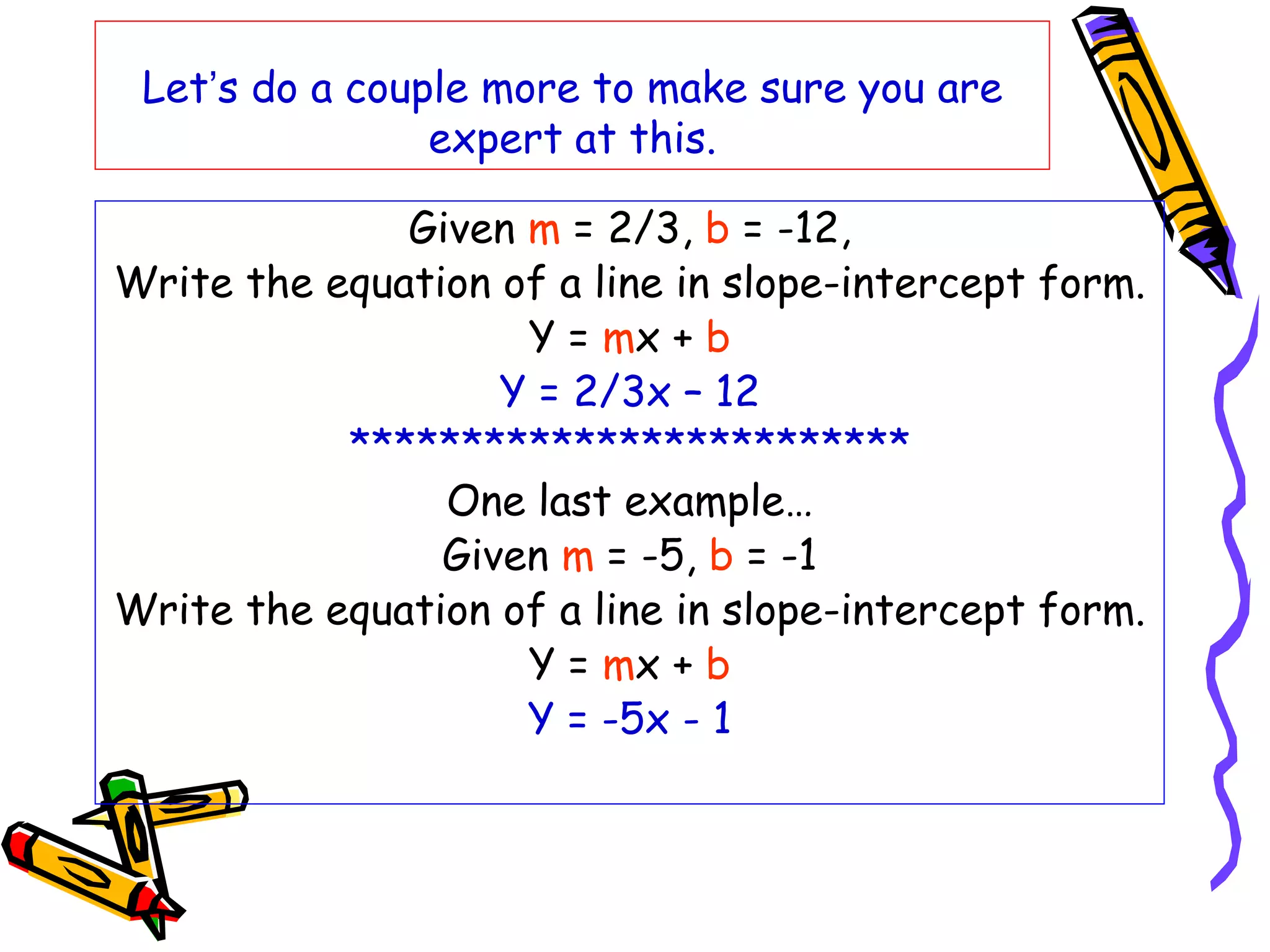 Let’s do a couple more to make sure you are
expert at this.
Given m = 2/3, b = -12,
Write the equation of a line in slope-intercept form.
Y = mx + b
Y = 2/3x – 12
*************************
One last example…
Given m = -5, b = -1
Write the equation of a line in slope-intercept form.
Y = mx + b
Y = -5x - 1
 