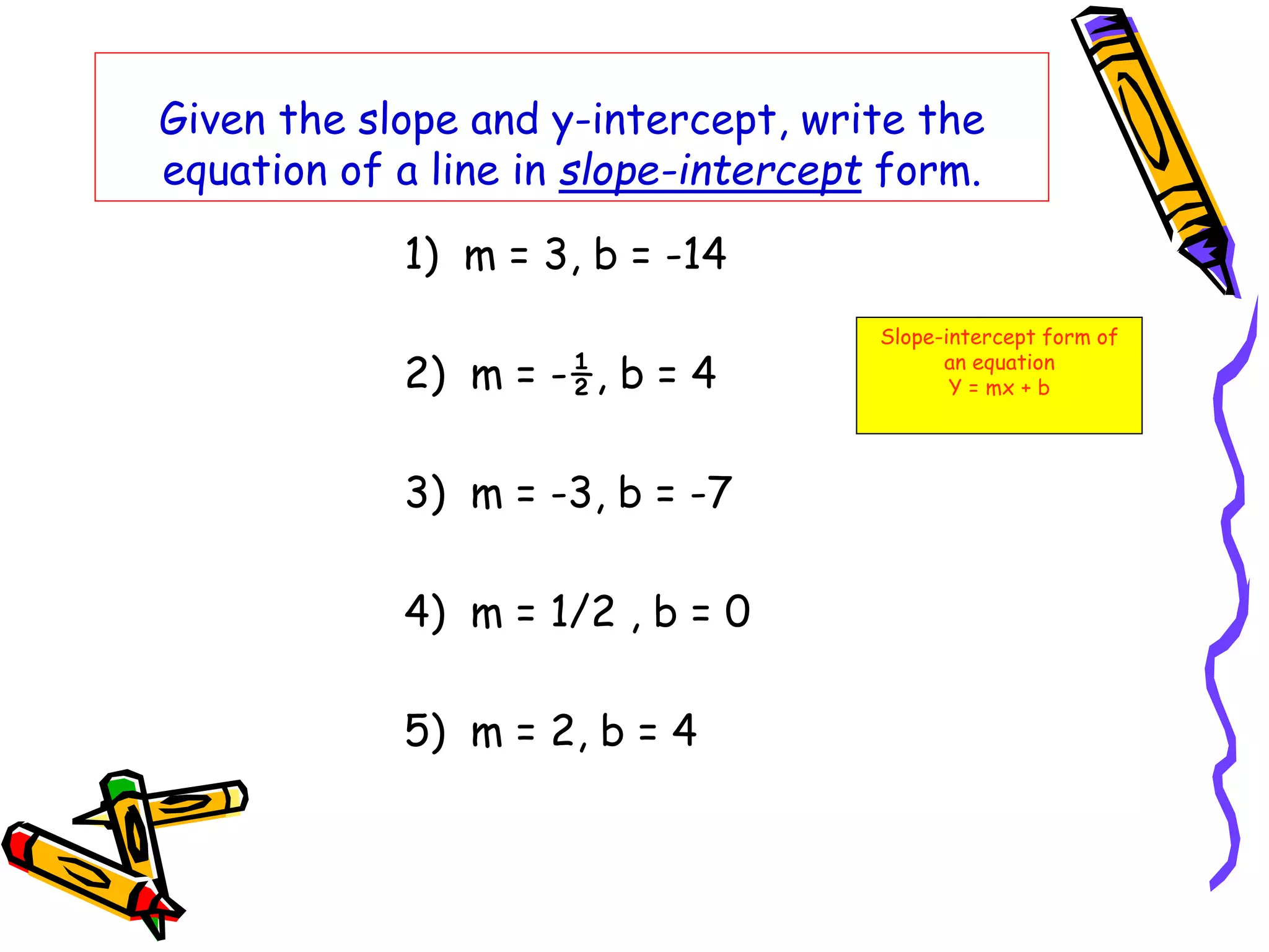 Given the slope and y-intercept, write the
equation of a line in slope-intercept form.
1) m = 3, b = -14
2) m = -½, b = 4
3) m = -3, b = -7
4) m = 1/2 , b = 0
5) m = 2, b = 4
Slope-intercept form of
an equation
Y = mx + b
 