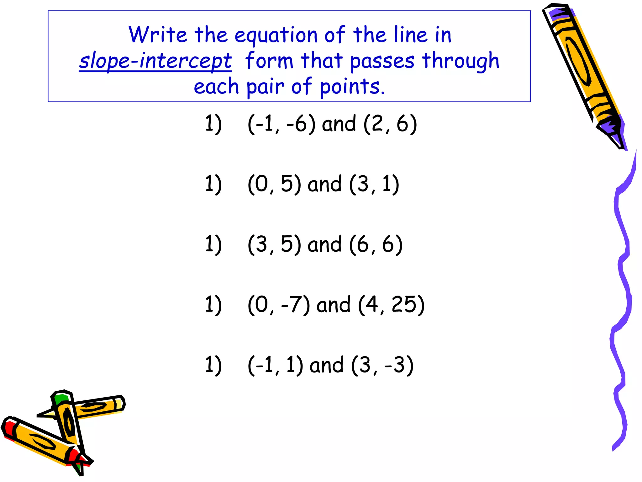 Write the equation of the line in
slope-intercept form that passes through
each pair of points.
1) (-1, -6) and (2, 6)
1) (0, 5) and (3, 1)
1) (3, 5) and (6, 6)
1) (0, -7) and (4, 25)
1) (-1, 1) and (3, -3)
 