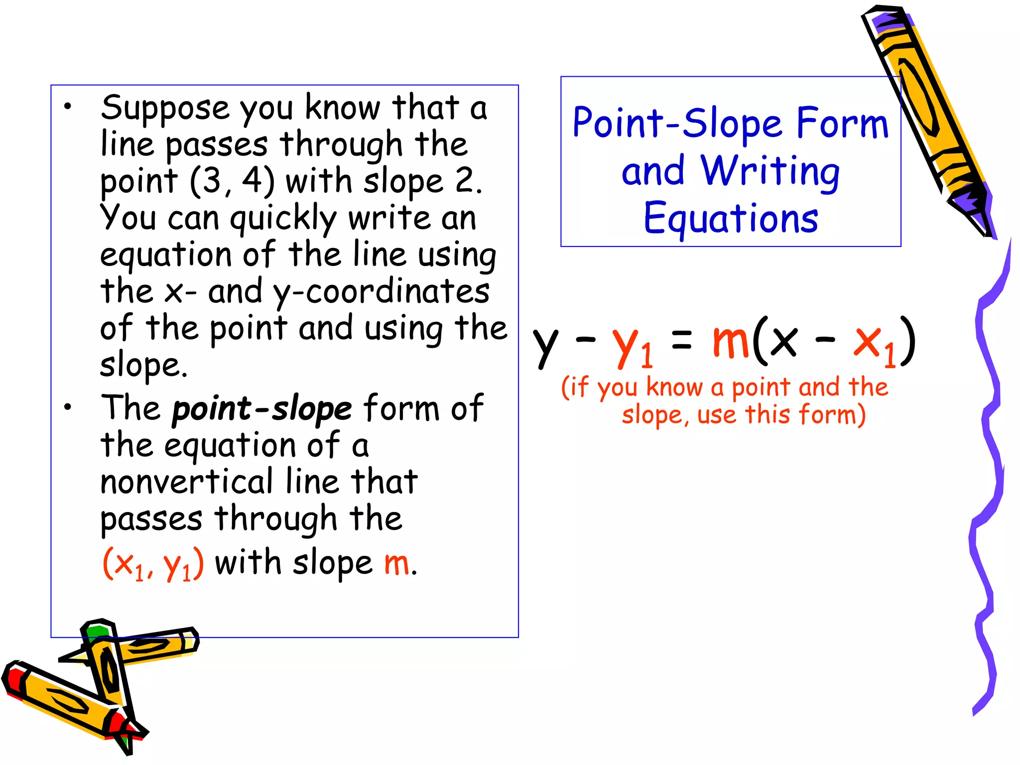 Point-Slope Form
and Writing
Equations
• Suppose you know that a
line passes through the
point (3, 4) with slope 2.
You can quickly write an
equation of the line using
the x- and y-coordinates
of the point and using the
slope.
• The point-slope form of
the equation of a
nonvertical line that
passes through the
(x1, y1) with slope m.
y – y1 = m(x – x1)
(if you know a point and the
slope, use this form)
 